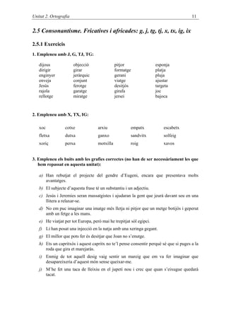 Unitat 2. Ortografia                                                                   11


2.5 Consonantisme. Fricatives i africades: g, j, tg, tj, x, tx, ig, ix

2.5.1 Exercicis
1. Empleneu amb J, G, TJ, TG:

   dijous              objecció                pitjor                esponja
   dirigir             girar                   formatge              platja
   enginyer            jeràrquic               gerani                pluja
   enveja              conjunt                 viatge                ajustar
   Jesús               ferotge                 desitjós              targeta
   rajola              garatge                 girafa                joc
   rellotge            miratge                 jersei                bajoca



2. Empleneu amb X, TX, IG:

   xoc            cotxe             arxiu              empatx            escabetx
   fletxa         dutxa             ganxo              sandvitx          solfeig
   xoriç          perxa             motxilla           roig              xavos


3. Empleneu els buits amb les grafies correctes (no han de ser necessàriament les que
   hem repassat en aquesta unitat):

   a) Han rebutjat el projecte del gendre d’Eugeni, encara que presentava molts
      avantatges.
   b) El subjecte d’aquesta frase té un substantiu i un adjectiu.
   c) Jesús i Jeremies seran massatgistes i ajudaran la gent que jeurà davant seu en una
      llitera a relaxar-se.
   d) No em puc imaginar una imatge més lletja ni pitjor que un metge botijós i geperut
      amb un fetge a les mans.
   e) He viatjat per tot Europa, però mai he trepitjat sòl egipci.
   f) Li han posat una injecció en la natja amb una xeringa gegant.
   g) El millor que pots fer és desitjar que Joan no s’enutge.
   h) Ets un capritxós i aquest capritx no te’l pense consentir perquè sé que si puges a la
      roda que gira et marejaràs.
   i) Enmig de tot aquell desig vaig sentir un mareig que em va fer imaginar que
      desapareixeria d’aquest món sense queixar-me.
   j) M’he fet una taca de lleixiu en el jupetí nou i crec que quan s’eixugue quedarà
      tacat.
 