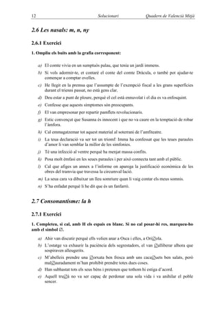 12                                     Solucionari                 Quadern de Valencià Mitjà


2.6 Les nasals: m, n, ny

2.6.1 Exercici
1. Ompliu els buits amb la grafia corresponent:

     a) El comte vivia en un sumptuós palau, que tenia un jardí immens.
     b) Si vols adormir-te, et contaré el conte del comte Dràcula, o també pot ajudar-te
        començar a comptar ovelles.
     c) He llegit en la premsa que l’assumpte de l’exempció fiscal a les grans superfícies
        durant el trienni passat, no està gens clar.
     d) Deu estar a punt de ploure, perquè el cel està ennuvolat i el dia es va enfosquint.
     e) Confesse que aquests símptomes són preocupants.
     f) El van empresonar per repartir pamflets revolucionaris.
     g) Estic convençut que Susanna és innocent i que no va caure en la temptació de robar
        l’àmfora.
     h) Cal emmagatzemar tot aquest material al soterrani de l’amfiteatre.
     i) La teua declaració va ser tot un triomf: Imma ha confessat que les teues paraules
        d’amor li van semblar la millor de les simfonies.
     j) Té una infecció al ventre perquè ha menjat massa confits.
     k) Posa molt èmfasi en les seues paraules i per això connecta tant amb el públic.
     l) Cal que afiges un annex a l’informe on aparega la justificació econòmica de les
        obres del tramvia que travessa la circumval·lació.
     m) La seua cara va dibuixar un lleu somriure quan li vaig contar els meus somnis.
     n) S’ha enfadat perquè li he dit que és un fanfarró.


2.7 Consonantisme: la h

2.7.1 Exercici
1. Completeu, si cal, amb H els espais en blanc. Si no cal posar-hi res, marqueu-ho
amb el símbol ∅.
     a) Ahir van discutir perquè ells volien anar a Osca i elles, a Ori∅ola.
     b) L’ostatge va exhaurir la paciència dels segrestadors, el van ∅alliberar alhora que
        sospiraven alleugerits.
     c) M’abelleix prendre una ∅orxata ben fresca amb uns caca∅uets ben salats, però
        mal∅auradament m’han prohibit prendre totes dues coses.
     d) Han subhastat tots els seus béns i pretenen que tothom hi estiga d’acord.
     e) Aquell tru∅à no va ser capaç de perdonar una sola vida i va anihilar el poble
        sencer.
 