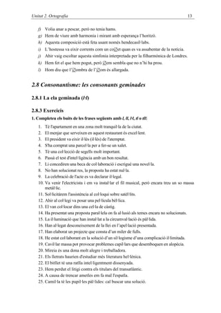 Unitat 2. Ortografia                                                                       13

    f) Volia anar a pescar, però no tenia hams.
    g) Hem de viure amb harmonia i mirant amb esperança l’horitzó.
    h) Aquesta composició està feta usant només hendecasíl·labs.
    i) L’hostessa va eixir corrents com un co∅et quan es va assabentar de la notícia.
    j) Ahir vaig escoltar aquesta simfonia interpretada per la filharmònica de Londres.
    k) Hem fet el que hem pogut, però ∅em sembla que no n’hi ha prou.
    l) Hom diu que l’∅ombra de l’∅om és allargada.


2.8 Consonantisme: les consonants geminades

2.8.1 La ela geminada (l·l)

2.8.3 Exercicis
1. Completeu els buits de les frases següents amb l, ll, l·l, tl o tll:
    1. Té l'apartament en una zona molt tranquil·la de la ciutat.
    2. El menjar que serveixen en aquest restaurant és excel·lent.
    3. El president va eixir il·lès (il·lés) de l'atemptat.
    4. S'ha comprat una parcel·la per a fer-se un xalet.
    5. Té una col·lecció de segells molt important.
    6. Passà el test d'intel·ligència amb un bon resultat.
    7. Li concediren una beca de col·laboració i escrigué una novel·la.
    8. No han solucionat res, la proposta ha estat nul·la.
    9. La celebració de l'acte es va declarar il·legal.
    10. Va venir l'electricista i em va instal·lar el fil musical, però encara treu un so massa
        metàl·lic.
    11. Sol·licitàrem l'assistència al col·loqui sobre satèl·lits.
    12. Ahir al col·legi va posar una pel·lícula bèl·lica.
    13. El van col·locar dins una cel·la de càstig.
    14. Ha presentat una proposta paral·lela on fa al·lusió als temes encara no solucionats.
    15. La il·luminació que han instal·lat a la circumval·lació és pàl·lida.
    16. Han al·legat desconeixement de la llei en l’apel·lació presentada.
    17. Han elaborat un projecte que consta d’un miler de fulls.
    18. He estat col·laborant en la solució d’un sil·logisme d’una complicació il·limitada.
    19. Cavil·lar massa pot provocar problemes capil·lars que desemboquen en alopècia.
    20. Mireia és una dona molt alegre i treballadora.
    21. Els lletrats haurien d'estudiar més literatura hel·lènica.
    22. El bitllet té una ratlla intel·ligentment dissenyada.
    23. Hem perdut el litigi contra els titulars del transatlàntic.
    24. A causa de trencar ametles em fa mal l'espatla.
    25. Camil·la té les pupil·les pàl·lides: cal buscar una solució.
 