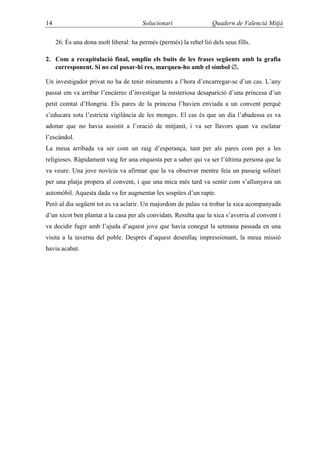14                                     Solucionari                 Quadern de Valencià Mitjà

     26. És una dona molt liberal: ha permès (permés) la rebel·lió dels seus fills.

2. Com a recapitulació final, ompliu els buits de les frases següents amb la grafia
   corresponent. Si no cal posar-hi res, marqueu-ho amb el símbol ∅.

Un investigador privat no ha de tenir miraments a l’hora d’encarregar-se d’un cas. L’any
passat em va arribar l’encàrrec d’investigar la misteriosa desaparició d’una princesa d’un
petit comtat d’Hongria. Els pares de la princesa l’havien enviada a un convent perquè
s’educara sota l’estricta vigilància de les monges. El cas és que un dia l’abadessa es va
adonar que no havia assistit a l’oració de mitjanit, i va ser llavors quan va esclatar
l’escàndol.
La meua arribada va ser com un raig d’esperança, tant per als pares com per a les
religioses. Ràpidament vaig fer una enquesta per a saber qui va ser l’última persona que la
va veure. Una jove novícia va afirmar que la va observar mentre feia un passeig solitari
per una platja propera al convent, i que una mica més tard va sentir com s’allunyava un
automòbil. Aquesta dada va fer augmentar les sospites d’un rapte.
Però al dia següent tot es va aclarir. Un majordom de palau va trobar la xica acompanyada
d’un xicot ben plantat a la casa per als convidats. Resulta que la xica s’avorria al convent i
va decidir fugir amb l’ajuda d’aquest jove que havia conegut la setmana passada en una
visita a la taverna del poble. Després d’aquest desenllaç impressionant, la meua missió
havia acabat.
 