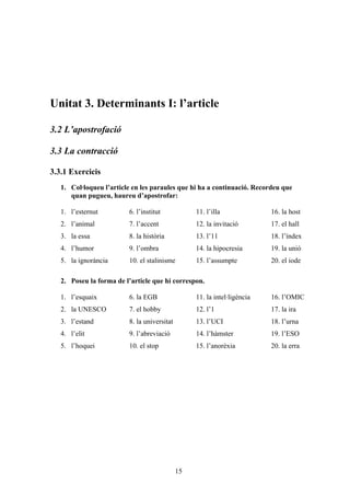 Unitat 3. Determinants I: l’article

3.2 L’apostrofació

3.3 La contracció

3.3.1 Exercicis
   1. Col·loqueu l’article en les paraules que hi ha a continuació. Recordeu que
      quan pugueu, haureu d’apostrofar:

   1. l’esternut         6. l’institut            11. l’illa              16. la host
   2. l’animal           7. l’accent              12. la invitació        17. el hall
   3. la essa            8. la història           13. l’11                18. l’índex
   4. l’humor            9. l’ombra               14. la hipocresia       19. la unió
   5. la ignorància      10. el stalinisme        15. l’assumpte          20. el iode

   2. Poseu la forma de l’article que hi correspon.

   1. l’esquaix          6. la EGB                11. la intel·ligència   16. l’OMIC
   2. la UNESCO          7. el hobby              12. l’1                 17. la ira
   3. l’estand           8. la universitat        13. l’UCI               18. l’urna
   4. l’elit             9. l’abreviació          14. l’hàmster           19. l’ESO
   5. l’hoquei           10. el stop              15. l’anorèxia          20. la erra




                                             15
 
