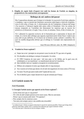 16                                            Solucionari                      Quadern de Valencià Mitjà

3. Ompliu els espais buits d’aquest text amb les formes de l’article en singular, la
   preposició de o les contraccions corresponents:

                                 Rellotges de sol: ombres del passat
     Diu l’especialista alemany que el temps és la durada i la successió d’activitats subjectes
     a mudança, i que es mesura per fenòmens successius esdevinguts a intervals irregulars,
     com el cicle solar, el lunar, etc. I, efectivament, des de l’antiguitat, el decurs del temps
     s’ha associat a l’alteració regular dels astres sobre el firmament. Així, les unitats de
     mesura temporals en l’actualitat són bàsicament les mateixes que ja usaven les
     primitives civilitzacions: el segle, l’any, el mes, la setmana, l’hora, el dia, el minut, etc.

     Tot i admetent la capacitat exclusiva de la humanitat per a representar el decurs del
     temps, és a través dels rellotges que aquesta experiència pren forma física i esdevé una
     eina amb un pes definitiu en l’evolució de la història social, cultural i científica. Per
     això no sembla desgavellat afirmar que el rellotge és l’exemple més representatiu de
     l’home.
                                                   Joan Olivares (Mètode, núm. 26, 2000. Adaptació)

4.   Traduïu les frases següents1:

     a) Sopar tan aviat / prompte no em permet veure la sèrie de TV que més m’agrada.
     b) Els dissabtes em dedique a netejar el menjador i la cuina.
     c) El 1998 l’empresa de mon pare / del meu pare va fer fallida, per la qual cosa els
        treballadors es van manifestar / es manifestaren davant la Conselleria.
     d) Que treballes tant no t’ajudarà a recuperar-te econòmicament.
     e) Dilluns em compraré el cotxe que despús-ahir et vaig ensenyar.
     f) Ens veurem en la festa que demà a la nit (de nit) organitzen els meus amics d’Eivissa.
     g) Ta mare t’ha dit que pares taula amb l’ajuda del teu cosí.
     h) No m’abelleix gens viatjar durant tot el cap de setmana per França.


3.4 L'article neutre lo

3.4.1 Exercicis
1. Corregiu l’article neutre que apareix en les frases següents2:
– Ja has mirat això que et vaig portar?
– Els veïns de dalt sempre pensen en les seues coses. Mai no canviaran.
– Potser vaja al cinema amb Jordi. T’hi apuntes?
– Pere sempre diu les mateixes coses.
– Tan neta com sempre anava i ara sembla una miserable!
1
  La traducció que s’ofereix en aquest solucionari és una de les opcions possibles. Potser que hi haja altres
solucions amb temps verbals, lèxic o construccions diferents que siguen totalment vàlides.
2
  Les solucions que s’ofereixen no són les úniques vàlides.
 