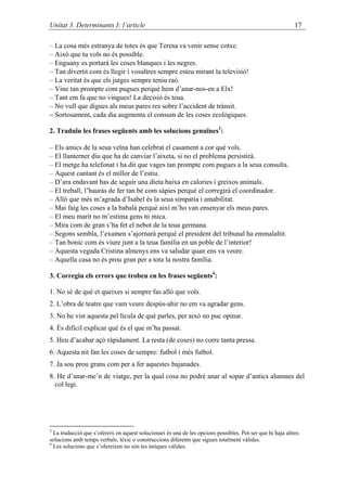 Unitat 3. Determinants I: l’article                                                                         17

– La cosa més estranya de totes és que Teresa va venir sense cotxe.
– Això que tu vols no és possible.
– Enguany es portarà les coses blanques i les negres.
– Tan divertit com és llegir i vosaltres sempre esteu mirant la televisió!
– La veritat és que els jutges sempre teniu raó.
– Vine tan prompte com pugues perquè hem d’anar-nos-en a Elx!
– Tant em fa que no vingues! La decisió és teua.
– No vull que digues als meus pares res sobre l’accident de trànsit.
– Sortosament, cada dia augmenta el consum de les coses ecològiques.

2. Traduïu les frases següents amb les solucions genuïnes3:

– Els amics de la seua veïna han celebrat el casament a cor què vols.
– El llanterner diu que ha de canviar l’aixeta, si no el problema persistirà.
– El metge ha telefonat i ha dit que vages tan prompte com pugues a la seua consulta.
– Aquest cantant és el millor de l’estiu.
– D’ara endavant has de seguir una dieta baixa en calories i greixos animals.
– El treball, l’hauràs de fer tan bé com sàpies perquè el corregirà el coordinador.
– Allò que més m’agrada d’Isabel és la seua simpatia i amabilitat.
– Mai faig les coses a la babalà perquè així m’ho van ensenyar els meus pares.
– El meu marit no m’estima gens ni mica.
– Mira com de gran s’ha fet el nebot de la teua germana.
– Segons sembla, l’examen s’ajornarà perquè el president del tribunal ha emmalaltit.
– Tan bonic com és viure junt a la teua família en un poble de l’interior!
– Aquesta vegada Cristina almenys ens va saludar quan ens va veure.
– Aquella casa no és prou gran per a tota la nostra família.

3. Corregiu els errors que trobeu en les frases següents4:

1. No sé de què et queixes si sempre fas allò que vols.
2. L’obra de teatre que vam veure despús-ahir no em va agradar gens.
3. No he vist aquesta pel·lícula de què parles, per això no puc opinar.
4. És difícil explicar què és el que m’ha passat.
5. Heu d’acabar açò ràpidament. La resta (de coses) no corre tanta pressa.
6. Aquesta nit fan les coses de sempre: futbol i més futbol.
7. Ja sou prou grans com per a fer aquestes bajanades.
8. He d’anar-me’n de viatge, per la qual cosa no podré anar al sopar d’antics alumnes del
  col·legi.




3
  La traducció que s’ofereix en aquest solucionari és una de les opcions possibles. Pot ser que hi haja altres
solucions amb temps verbals, lèxic o construccions diferents que siguen totalment vàlides.
4
  Les solucions que s’ofereixen no són les úniques vàlides.
 