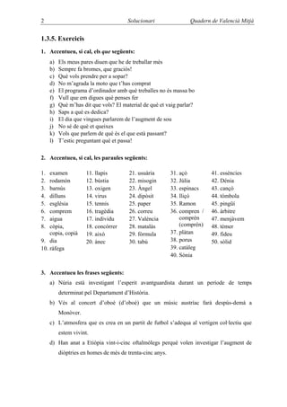 2                                      Solucionari                Quadern de Valencià Mitjà


1.3.5. Exercicis
1. Accentueu, si cal, els que següents:
     a)   Els meus pares diuen que he de treballar més
     b)   Sempre fa bromes, que graciós!
     c)   Què vols prendre per a sopar?
     d)   No m’agrada la moto que t’has comprat
     e)   El programa d’ordinador amb què treballes no és massa bo
     f)   Vull que em digues què penses fer
     g)   Què m’has dit que vols? El material de què et vaig parlar?
     h)   Saps a què es dedica?
     i)   El dia que vingues parlarem de l’augment de sou
     j)   No sé de què et queixes
     k)   Vols que parlem de què és el que està passant?
     l)   T’estic preguntant què et passa!

2. Accentueu, si cal, les paraules següents:

1.  examen            11. llapis        21. usuària        31. açò         41. essències
2.  rodamón           12. bústia        22. misogin        32. Júlia       42. Dénia
3.  barnús            13. oxigen        23. Àngel          33. espinacs    43. cançó
4.  dilluns           14. virus         24. dipòsit        34. lliçó       44. tómbola
5.  església          15. tennis        25. paper          35. Ramon       45. pingüí
6.  comprem           16. tragèdia      26. correu         36. compren /   46. àrbitre
7.  aigua             17. individu      27. València           comprèn     47. menjàvem
8.  còpia,            18. concórrer     28. matalàs            (comprén)   48. témer
    copia, copià      19. això          29. fórmula        37. plàtan      49. fideu
9. dia                20. ànec          30. tabú           38. porus       50. sòlid
10. ràfega                                                 39. catàleg
                                                           40. Sònia


3. Accentueu les frases següents:
     a) Núria està investigant l’esperit avantguardista durant un període de temps
          determinat pel Departament d’Història.
     b) Vés al concert d’oboè (d’oboé) que un músic austríac farà despús-demà a
          Monòver.
     c) L’atmosfera que es crea en un partit de futbol s’adequa al vertigen col·lectiu que
          estem vivint.
     d) Han anat a Etiòpia vint-i-cinc oftalmòlegs perquè volen investigar l’augment de
          diòptries en homes de més de trenta-cinc anys.
 