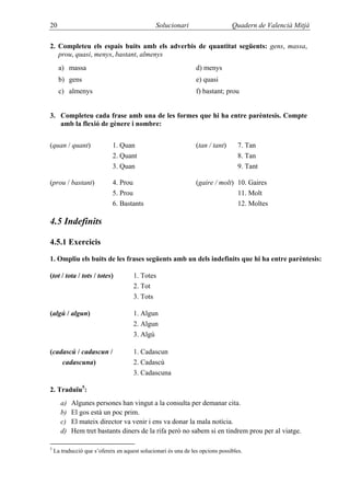 20                                             Solucionari                      Quadern de Valencià Mitjà

2. Completeu els espais buits amb els adverbis de quantitat següents: gens, massa,
   prou, quasi, menys, bastant, almenys
      a) massa                                                   d) menys
      b) gens                                                    e) quasi
      c) almenys                                                 f) bastant; prou


3. Completeu cada frase amb una de les formes que hi ha entre parèntesis. Compte
   amb la flexió de gènere i nombre:


(quan / quant)               1. Quan                             (tan / tant)      7. Tan
                             2. Quant                                              8. Tan
                             3. Quan                                               9. Tant

(prou / bastant)             4. Prou                             (gaire / molt) 10. Gaires
                             5. Prou                                            11. Molt
                             6. Bastants                                        12. Moltes

4.5 Indefinits

4.5.1 Exercicis

1. Ompliu els buits de les frases següents amb un dels indefinits que hi ha entre parèntesis:

(tot / tota / tots / totes)           1. Totes
                                      2. Tot
                                      3. Tots

(algú / algun)                        1. Algun
                                      2. Algun
                                      3. Algú

(cadascú / cadascun /                 1. Cadascun
    cadascuna)                        2. Cadascú
                                      3. Cadascuna

2. Traduïu5:
       a)   Algunes persones han vingut a la consulta per demanar cita.
       b)   El gos està un poc prim.
       c)   El mateix director va venir i ens va donar la mala notícia.
       d)   Hem tret bastants diners de la rifa però no sabem si en tindrem prou per al viatge.

5
    La traducció que s’ofereix en aquest solucionari és una de les opcions possibles.
 