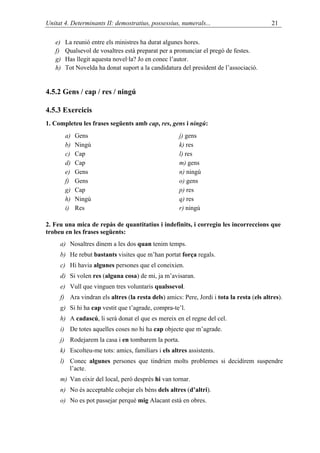 Unitat 4. Determinants II: demostratius, possessius, numerals...                          21

   e)   La reunió entre els ministres ha durat algunes hores.
   f)   Qualsevol de vosaltres està preparat per a pronunciar el pregó de festes.
   g)   Has llegit aquesta novel·la? Jo en conec l’autor.
   h)   Tot Novelda ha donat suport a la candidatura del president de l’associació.


4.5.2 Gens / cap / res / ningú

4.5.3 Exercicis
1. Completeu les frases següents amb cap, res, gens i ningú:
        a)   Gens                                    j) gens
        b)   Ningú                                   k) res
        c)   Cap                                     l) res
        d)   Cap                                     m) gens
        e)   Gens                                    n) ningú
        f)   Gens                                    o) gens
        g)   Cap                                     p) res
        h)   Ningú                                   q) res
        i)   Res                                     r) ningú

2. Feu una mica de repàs de quantitatius i indefinits, i corregiu les incorreccions que
trobeu en les frases següents:
     a) Nosaltres dinem a les dos quan tenim temps.
     b) He rebut bastants visites que m’han portat força regals.
     c) Hi havia algunes persones que el coneixien.
     d) Si volen res (alguna cosa) de mi, ja m’avisaran.
     e) Vull que vinguen tres voluntaris qualssevol.
     f) Ara vindran els altres (la resta dels) amics: Pere, Jordi i tota la resta (els altres).
     g) Si hi ha cap vestit que t’agrade, compra-te’l.
     h) A cadascú, li serà donat el que es mereix en el regne del cel.
     i) De totes aquelles coses no hi ha cap objecte que m’agrade.
     j) Rodejarem la casa i en tombarem la porta.
     k) Escolteu-me tots: amics, familiars i els altres assistents.
     l) Conec algunes persones que tindrien molts problemes si decidírem suspendre
        l’acte.
     m) Van eixir del local, però després hi van tornar.
     n) No és acceptable cobejar els béns dels altres (d’altri).
     o) No es pot passejar perquè mig Alacant està en obres.
 