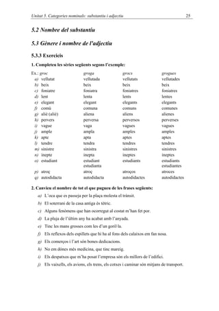 Unitat 5. Categories nominals: substantiu i adjectiu                                        25


5.2 Nombre del substantiu

5.3 Gènere i nombre de l'adjectiu

5.3.3 Exercicis
1. Completeu les sèries següents segons l’exemple:
Ex.: groc                     groga                  grocs                  grogues
 a) vellutat                  vellutada              vellutats              vellutades
 b) beix                      beix                   beix                   beix
 c) foniatre                  foniatra               foniatres              foniatres
 d) lent                      lenta                  lents                  lentes
 e) elegant                   elegant                elegants               elegants
 f) comú                      comuna                 comuns                 comunes
 g) aliè (alié)               aliena                 aliens                 alienes
 h) pervers                   perversa               perversos              perverses
 i) vague                     vaga                   vagues                 vagues
 j) ample                     ampla                  amples                 amples
 k) apte                      apta                   aptes                  aptes
 l) tendre                    tendra                 tendres                tendres
 m) sinistre                  sinistra               sinistres              sinistres
 n) inepte                    inepta                 ineptes                ineptes
 o) estudiant                 estudiant              estudiants             estudiants
                              estudianta                                    estudiantes
 p) atroç                     atroç                  atroços                atroces
 q) autodidacta               autodidacta            autodidactes           autodidactes

2. Canvieu el nombre de tot el que pugueu de les frases següents:
   a) L’oca que es passeja per la plaça molesta el trànsit.
   b) El soterrani de la casa antiga és tètric.
   c) Alguns fenòmens que han ocorregut al costat m’han fet por.
   d) La pluja de l’últim any ha acabat amb l’anyada.
   e) Tinc les mans grosses com les d’un goril·la.
   f) Els reflexos dels espillets que hi ha al fons dels calaixos em fan nosa.
   g) Els comerços i l’art són bones dedicacions.
   h) No em dónes més medicina, que tinc mareig.
   i) Els despatxos que m’ha posat l’empresa són els millors de l’edifici.
   j) Els vaixells, els avions, els trens, els cotxes i caminar són mitjans de transport.
 