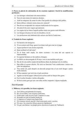 26                                      Solucionari                 Quadern de Valencià Mitjà

3. Poseu en plural els substantius de les oracions següents i feu-hi les modificacions
pertinents:
     a)   Les taronges valencianes són massa dolces.
     b)   Tots els nens tenen els mateixos desitjos.
     c)   Amb les màquines de rentar la roba s’han perdut els safarejos dels pobles.
     d)   Quins dilluns i dimarts tenim classe de valencià?
     e)   Han de ser recuperades les cançons tradicionals de les regions.
     f)   Als prats hi ha unes vaques que pasturen.
     g)   Les aigües de les fonts d’aquells pobles tenen uns gustos molt diferents.
     h)   Les barques de pesca no ixen els dissabtes a la nit.
     i)   Les professions més habituals dels suïssos són fàcils d’endevinar.

4. Traduïu les frases següents:

     a)   Els bacteris són fastigosos.
     b)   Té un costum molt lleig: quan té un deute molt gros mai no el paga.
     c)   Aquest perfum té una aroma exquisida.
     d)   Quan arribarà la fi del món?
     e)   Té el front molt ample, les dents xicotetes i la resta del seu aspecte és
          impresentable.
     f)   En aquesta farmàcia es fan anàlisis clíniques.
     g)   La SIDA era desconeguda fa 50 anys i ara és una malaltia molt greu.
     h)   Has de fer una anàlisi ampla del problema abans de plantejar tots els dubtes.
     i)   Han tallat el corrent elèctric. Per això no funciona l’aire condicionat i notem una
          calor tan apegalosa.
     j)   Tinc molta son, però després em desvetle perquè tinc el son molt lleuger i patisc
          molts malsons.
     k)   M’has espantat i per això tinc el pols accelerat.
     l)   Agafeu un full de paper i dibuixeu-hi un bou amb les banyes ben grans.
     m)   Fes-li moltes besades i moltes abraçades.
     n)   Hi havia tanta gent que tots vam rebre moltes empentes i alguna trepitjada.

5.4.1 Exercici
1. Milloreu, si és possible, les frases següents:
     a)   Tot Callosa està plantada de nespres.
     b)   He vist un llibre i una ressenya molt bons.
     c)   Freda sopa i café era tot el que l’esperava a casa.
     d)   De pedra era tota la Gandia medieval.
     e)   L’esperava a l’estació mig Santa Pola.
     f)   Els exàmens inicial, parcial i final tenen parts orals i escrites.
     g)   Els anys i les estacions feliços passaven ràpidament.
     h)   Un gat, una balena i un pingüí grisos decoraven la paret de l’habitació.
 