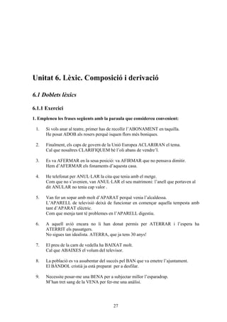 Unitat 6. Lèxic. Composició i derivació

6.1 Doblets lèxics

6.1.1 Exercici
1. Empleneu les frases següents amb la paraula que considereu convenient:

 1.   Si vols anar al teatre, primer has de recollir l’ABONAMENT en taquilla.
      He posat ADOB als rosers perquè isquen flors més boniques.

 2.   Finalment, els caps de govern de la Unió Europea ACLARIRAN el tema.
      Cal que nosaltres CLARIFIQUEM bé l’oli abans de vendre’l.

 3.   Es va AFERMAR en la seua posició: va AFIRMAR que no pensava dimitir.
      Hem d’AFERMAR els fonaments d’aquesta casa.

 4.   He telefonat per ANUL·LAR la cita que tenia amb el metge.
      Com que no s’avenien, van ANUL·LAR el seu matrimoni: l’anell que portaven al
      dit ANULAR no tenia cap valor .

 5.   Van fer un sopar amb molt d’APARAT perquè venia l’alcaldessa.
      L’APARELL de televisió deixà de funcionar en començar aquella tempesta amb
      tant d’APARAT elèctric.
      Com que menja tant té problemes en l’APARELL digestiu.

 6.   A aquell avió encara no li han donat permís per ATERRAR i l’espera ha
      ATERRIT els passatgers.
      No sigues tan idealista. ATERRA, que ja tens 30 anys!

 7.   El preu de la carn de vedella ha BAIXAT molt.
      Cal que ABAIXES el volum del televisor.

 8.   La població es va assabentar del succés pel BAN que va emetre l’ajuntament.
      El BÀNDOL cristià ja està preparat per a desfilar.

 9.   Necessite posar-me una BENA per a subjectar millor l’esparadrap.
      M’han tret sang de la VENA per fer-me una anàlisi.




                                         27
 