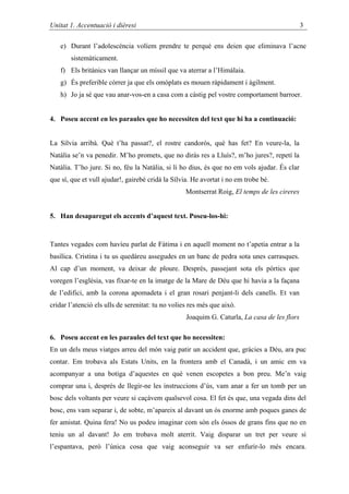 Unitat 1. Accentuació i dièresi                                                               3

   e) Durant l’adolescència volíem prendre te perquè ens deien que eliminava l’acne
       sistemàticament.
   f) Els britànics van llançar un míssil que va aterrar a l’Himàlaia.
   g) És preferible córrer ja que els omòplats es mouen ràpidament i àgilment.
   h) Jo ja sé que vau anar-vos-en a casa com a càstig pel vostre comportament barroer.


4. Poseu accent en les paraules que ho necessiten del text que hi ha a continuació:


La Sílvia arribà. Què t’ha passat?, el rostre candorós, què has fet? En veure-la, la
Natàlia se’n va penedir. M’ho promets, que no diràs res a Lluís?, m’ho jures?, repetí la
Natàlia. T’ho jure. Si no, féu la Natàlia, si li ho dius, és que no em vols ajudar. És clar
que sí, que et vull ajudar!, gairebé cridà la Sílvia. He avortat i no em trobe bé.
                                                   Montserrat Roig, El temps de les cireres


5. Han desaparegut els accents d’aquest text. Poseu-los-hi:



Tantes vegades com havíeu parlat de Fàtima i en aquell moment no t’apetia entrar a la
basílica. Cristina i tu us quedàreu assegudes en un banc de pedra sota unes carrasques.
Al cap d’un moment, va deixar de ploure. Després, passejant sota els pòrtics que
voregen l’església, vas fixar-te en la imatge de la Mare de Déu que hi havia a la façana
de l’edifici, amb la corona apomadeta i el gran rosari penjant-li dels canells. Et van
cridar l’atenció els ulls de serenitat: tu no volies res més que això.
                                                   Joaquim G. Caturla, La casa de les flors

6. Poseu accent en les paraules del text que ho necessiten:
En un dels meus viatges arreu del món vaig patir un accident que, gràcies a Déu, ara puc
contar. Em trobava als Estats Units, en la frontera amb el Canadà, i un amic em va
acompanyar a una botiga d’aquestes en què venen escopetes a bon preu. Me’n vaig
comprar una i, després de llegir-ne les instruccions d’ús, vam anar a fer un tomb per un
bosc dels voltants per veure si caçàvem qualsevol cosa. El fet és que, una vegada dins del
bosc, ens vam separar i, de sobte, m’apareix al davant un ós enorme amb poques ganes de
fer amistat. Quina fera! No us podeu imaginar com són els óssos de grans fins que no en
teniu un al davant! Jo em trobava molt aterrit. Vaig disparar un tret per veure si
l’espantava, però l’única cosa que vaig aconseguir va ser enfurir-lo més encara.
 