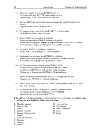 30                                   Solucionari                 Quadern de Valencià Mitjà

 34.   Abans de comprar-te la brusa, EMPROVA-te-la.
       En el piscolabis vam TASTAR tota mena de mariscs.
       Hem estat PROVANT la resistència del pont nou.

 35.   La Casa REIAL ha emès (emés) un comunicat per fer públic l’embaràs de la
       infanta.
       La pel·lícula està basada en fets REALS.

 36.   L’orquestra Montecarlo vindrà a la REVETLLA de divendres.
       La BERBENA és una planta verinosa.

 37.   Estàs SEGUR que tot això no és mentida?
       Aquest anell estarà més SEGUR en la caixa de cabals.
       Aquest mes he de pagar l’ASSEGURANÇA del cotxe, la de la casa i la de vida.
       Si no vols que hi haja un accident, posa el FIADOR a la pistola.

 38.   No podem SEURE, ja que la sala està plena.
       Hem d’ASSEURE el xiquet en la cadira menjadora.

 39.   Es nota que són germans, S’ASSEMBLEN moltíssim.
       Amb aquella careta d’àngel, SEMBLA tan honrat i tan bona persona.
       A mi em SEMBLA que plourà aquest cap de setmana.

 40.   No dónes a rentar la roba sense abans SENYALAR-la.
       Després de l’accident se li va quedar la cara SENYALADA.
       Vosaltres, ASSENYALEU amb una creu l’opció correcta.
       El jutge em va demanar que ASSENYALARA el culpable.

 41.   Em va caure el setrill i em vaig fer una TACA molt gran en el vestit.
       Necessite més TATXES per a penjar els pòsters.

 42.   Això s’ha de fer dins dels límits del TERME municipal i en un TERMINI de set
       dies com a màxim.
 43.   He passat la nit en VETLA perquè el xiquet no ha parat de plorar.
       Fou tan romàntic! Sopàrem a la llum de les ESPELMES.
       És molt ric, fins i tot té un vaixell de VELA.
2. Completeu els buits de les frases següents posant-hi les paraules o les locucions que
    s’ajusten a la definició que hi ha entre parèntesis.
1. Manilles / Assassí                              11. Hostessa / Suc
2. Traveta / Bac                                   12. Assegurança
3. Botxí                                           13. Bena / Farmaciola
4. Cruïlla/ Vianants                               14. Vessar
5. Engegar / Condicionat                           15. Renda
6. Acudits
7. Tovallola / Barnús
8. Traïdoria
9. Bestreta
10. Arrelat
 