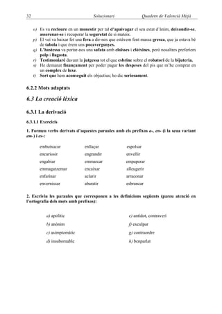 32                                    Solucionari                  Quadern de Valencià Mitjà

     o) Es va recloure en un monestir per tal d’apaivagar el seu estat d’ànim, deixondir-se,
        asserenar-se i recuperar la seguretat de si mateix.
     p) El veí va baixar fet una fera a dir-nos que estàvem fent massa gresca, que ja estava bé
        de tabola i que érem uns pocavergonyes.
     q) L’hostessa va portar-nos una safata amb cloïsses i clòtxines, però nosaltres preferíem
        polp i llagosta.
     r) Testimoniaré davant la jutgessa tot el que esbrine sobre el robatori de la bijuteria.
     s) He demanat finançament per poder pagar les despeses del pis que m’he comprat en
        un complex de luxe.
     t) Sort que hem aconseguit els objectius; ho dic seriosament.

6.2.2 Mots adaptats

6.3 La creació lèxica

6.3.1 La derivació
6.3.1.1 Exercicis
1. Formeu verbs derivats d’aquestes paraules amb els prefixos a-, en- (i la seua variant
em-) i es-:

        embutxacar               enllaçar               espolsar
        encuriosir               engrandir              envellir
        engabiar                 emmarcar               empaperar
        emmagatzemar             encaixar               alleugerir
        enfarinar                aclarir                arraconar
        envernissar              abaratir               esbrancar

2. Escriviu les paraules que corresponen a les definicions següents (pareu atenció en
l’ortografia dels mots amb prefixos):


            a) apolític                                   e) antídot, contraverí
            b) anònim                                     f) exculpar
            c) asimptomàtic                               g) contraordre
            d) insubornable                               h) benparlat
 