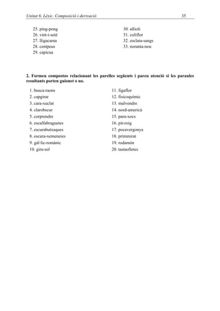Unitat 6. Lèxic. Composició i derivació                                       35

   25. ping-pong                                 30. allioli
   26. vint-i-seté                               31. coliflor
   27. lligacama                                 32. esclata-sangs
   28. centpeus                                  33. noranta-nou
   29. capicua




2. Formeu compostos relacionant les parelles següents i pareu atenció si les paraules
resultants porten guionet o no.

 1. busca-raons                            11. figaflor
 2. capgirar                               12. fisicoquímic
 3. cara-xuclat                            13. malvendre
 4. clarobscur                             14. nord-americà
 5. corprendre                             15. para-xocs
 6. escalfabraguetes                       16. pit-roig
 7. escurabutxaques                        17. pocavergonya
 8. escura-xemeneies                       18. primmirat
 9. gàl·lic-romànic                        19. rodamón
 10. gira-sol                              20. tastaolletes
 