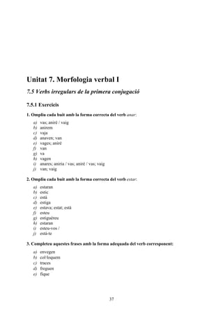 Unitat 7. Morfologia verbal I
7.5 Verbs irregulars de la primera conjugació

7.5.1 Exercicis
1. Ompliu cada buit amb la forma correcta del verb anar:
   a)   vas; aniré / vaig
   b)   anirem
   c)   vaja
   d)   anaven; van
   e)   vages; aniré
   f)   van
   g)   va
   h)   vagen
   i)   anares; aniria / vas; aniré / vas; vaig
   j)   van; vaig

2. Ompliu cada buit amb la forma correcta del verb estar:
   a)   estaran
   b)   estic
   c)   està
   d)   estiga
   e)   estava; estat; està
   f)   esteu
   g)   estiguéreu
   h)   estaran
   i)   esteu-vos /
   j)   està-te

3. Completeu aquestes frases amb la forma adequada del verb corresponent:
   a)   envegen
   b)   col·loquem
   c)   traces
   d)   freguen
   e)   fique




                                                  37
 