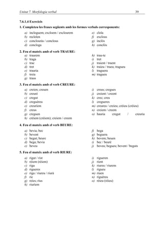 Unitat 7. Morfologia verbal                                                          39

7.6.1.4 Exercicis
1. Completeu les frases següents amb les formes verbals corresponents:
   a)   incloguem; excloem / exclourem            e)   cloïa
   b)   recloïen                                  f)   exclous
   c)   conclouràs / conclous                     g)   inclòs
   d)   concloga                                  h)   conclòs

2. Feu el mateix amb el verb TRAURE:
    a) traurem                                    h)   trau-te
    b) traga                                      i)   tret
    c) trac                                       j)   traient / traent
    d) tret                                       k)   traieu / traeu; tragueu
    e) trauria                                    l)   traguera
    f) treia                                      m)   tragueu
    g) traus
3. Feu el mateix amb el verb CREURE:
   a)   creien; creuen                            i)   creus; cregues
   b)   creuré                                    j)   creient / creent
   c)   cregut                                    k)   crec; creu
   d)   creguéreu                                 l)   cregueres
   e)   creuríem                                  m)   creureu / creieu; crèieu (créieu)
   f)   creus                                     n)   creiem / creem
   g)   creguen                                   o)   hauria       cregut     /      creuria
   h)   crèiem (créiem); creiem / creem

4. Feu el mateix amb el verb BEURE:
   a)   bevia; bec                                f)   bega
   b)   bevent                                    g)   beguera
   c)   begut; beure                              h)   bevem; beuen
   d)   bega; bevia                               i)   bec / beuré
   e)   beveu                                     j)   beveu; begueu; bevent / beguts
5. Feu el mateix amb el verb RIURE:
   a)   rigut / rist                              i)   rigueren
   b)   rèiem (réiem)                             j)   rient
   c)   riga                                      k)   riureu / riurem
   d)   rigueres                                  l)   rigueu
   e)   riga / riureu / riurà                     m)   riuen
   f)   ric                                       n)   riguéreu
   g)   reies; rius                               o)   rèieu (réieu)
   h)   riuríem
 