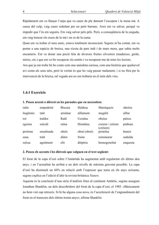 4                                       Solucionari                Quadern de Valencià Mitjà

Ràpidament em va llançar l’urpa que va caure de ple damunt l’escopeta i la meua mà. A
causa del colp, vaig caure redolant per un petit barranc. Això em va salvar, perquè va
impedir que l’ós em seguira. Em vaig salvar pels pèls. Però, a conseqüència de la caiguda,
em vaig trencar els ossos de la mà i un os de la cama.
Quan em va trobar el meu amic, estava totalment inconscient. Segons m’ha contat, em va
portar a una espècie de bruixa, una xicota de pare indi i de mare mora, que sabia molts
encanteris. Em va donar una poció feta de diverses fruites silvestres (maduixes, gerds,
móres, etc.) que em va fer recuperar els sentits i va recuperar-me de totes les lesions.
Ara que ja em trobe bé ho conte com una anècdota curiosa, com una història que qualsevol
avi conta als seus néts, però la veritat és que ho vaig passar malament, i si no fóra per la
intervenció de la bruixa, tal vegada ara no em trobaria en el món dels vius.




1.4.1 Exercicis

1. Poseu accent o dièresi en les paraules que en necessiten:
raïm         empudeint        Biscaia        fluïdesa        Marràqueix          obeiria
lingüístic   taüt             arruïnar       aïllament       megàlit             aïllar
roí          traïdor          Raül           Ucraïna         obeíeu              països
egoista      suïcidi          ruïna          Himàlaia        creiem / crèiem     pòdium
                                                             (créiem)
proïsme      ensaïmada        obeïx          oboè (oboé)     proteïna            beneir
seua         traït            diürn          fruita          reinstaurar         seduïda
suïssa       agraïment        elit           diòptria        homogeneïtat        enquesta

2. Poseu els accents i les dièresis que calguen en el text següent:

El forat de la capa d’ozó sobre l’Antàrtida ha augmentat amb regularitat els últims deu
anys, i en l’actualitat ha arribat a un dels nivells de màxima gravetat possible. La capa
d’ozó ha disminuït un 60% en relació amb l’espessor que tenia en els anys seixanta,
segons explica en l’edició d’ahir la revista britànica Nature.
Aquesta és la conclusió d’una sèrie d’anàlisis fetes al continent Antàrtic, segons assegura
Jonathan Shanklin, un dels descobridors del forat de la capa d’ozó, el 1985. «Bàsicament
no hem vist cap retrocés. Si hi ha alguna cosa nova, és l’acceleració de l’engrandiment del
forat en el transcurs dels últims trenta anys», afirma Shanklin.
 