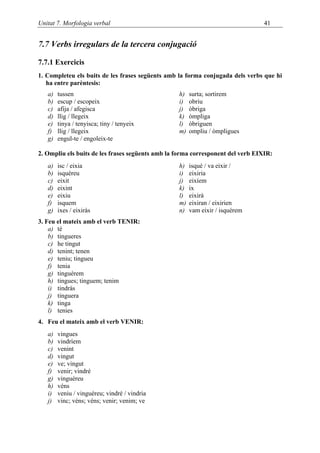 Unitat 7. Morfologia verbal                                                      41


7.7 Verbs irregulars de la tercera conjugació

7.7.1 Exercicis
1. Completeu els buits de les frases següents amb la forma conjugada dels verbs que hi
   ha entre parèntesis:
   a)   tussen                                    h)   surta; sortirem
   b)   escup / escopeix                          i)   obriu
   c)   afija / afegisca                          j)   òbriga
   d)   llig / llegeix                            k)   òmpliga
   e)   tinya / tenyisca; tiny / tenyeix          l)   òbriguen
   f)   llig / llegeix                            m)   ompliu / òmpligues
   g)   engul-te / engoleix-te

2. Ompliu els buits de les frases següents amb la forma corresponent del verb EIXIR:
   a)   isc / eixia                               h)   isqué / va eixir /
   b)   isquéreu                                  i)   eixiria
   c)   eixit                                     j)   eixíem
   d)   eixint                                    k)   ix
   e)   eixiu                                     l)   eixirà
   f)   isquem                                    m)   eixiran / eixirien
   g)   ixes / eixiràs                            n)   vam eixir / isquérem
3. Feu el mateix amb el verb TENIR:
    a) té
    b) tingueres
    c) he tingut
    d) tenint; tenen
    e) teniu; tingueu
    f) tenia
    g) tinguérem
    h) tingues; tinguem; tenim
    i) tindràs
    j) tinguera
    k) tinga
    l) tenies
4. Feu el mateix amb el verb VENIR:
   a)   vingues
   b)   vindríem
   c)   venint
   d)   vingut
   e)   ve; vingut
   f)   venir; vindré
   g)   vinguéreu
   h)   véns
   i)   veniu / vinguéreu; vindré / vindria
   j)   vinc; véns; véns; venir; venim; ve
 