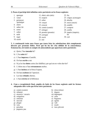46                                      Solucionari                   Quadern de Valencià Mitjà

2. Poseu el participi dels infinitius entre parèntesis en les frases següents:
     1. aparegut                         11. obert; atès (atés)                 22. fos
     2. venut                            12. respost                            23. volgut; aconseguit
     3. pertanyut                        13. rebut                              24. absolta
         /pertangut                      14. vençut                             25. encès (encés)
     4. oferit                           15. crescut                            26. establit
     5. sabut; fet                       16. comès (comés)                      27. compost
     6. estret                           17. retingut                           28. confós
     7. cabut                            18. promès (promés)                    29. imprès (imprés);
     8. mòlt                             19. corregut                               fet
     9. sigut                            20. escrit                             30. cuit
     10. resolt                          21. tret

3. A continuació teniu unes frases que tenen fetes les substitucions dels complements
directes per pronoms febles. Però qui ho ha fet s’ha oblidat de la concordança.
Esmeneu-les, tot tenint en compte els antecendents que apareixen entre parèntesis:
     a) Quim, l’has tancada bé?
     b) L’he cuita bé?
     c) L’han impresa a Castelló.
     d) Els han escrits a mà.
     e) Si ja les han dutes curtes (les faldilles), per què ara no volen dur-les?
     f) L’últim mes n’han retransmeses moltes.
     g) L’han inclosa en la llista d’espera.
     h) Els han exclosos de l’oposició.
     i) Les han rebudes obertes.
     j) L’han extreta de la biblioteca

4. Com a recapitulació final, ompliu els buits de les frases següents amb les formes
   adequades dels verbs que hi ha entre parèntesis:
     a)   comès (comés)                                    k)   rèieu (réieu)
     b)   rebatent                                         l)   dugues
     c)   encareix / encarix                               m)   depengues
     d)   estiguéreu                                       n)   calia
     e)   entenien                                         o)   begueres
     f)   movent                                           p)   agraïa
     g)   plogut                                           q)   vull
     h)   veia                                             r)   resolt
     i)   percebut                                         s)   isca; plovent
     j)   poguera; puc
 