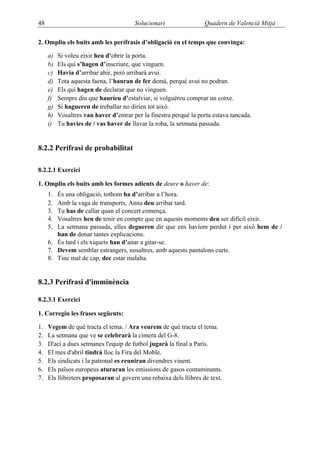 48                                      Solucionari                Quadern de Valencià Mitjà

2. Ompliu els buits amb les perífrasis d’obligació en el temps que convinga:

     a)   Si voleu eixir heu d’obrir la porta.
     b)   Els qui s’hagen d’inscriure, que vinguen.
     c)   Havia d’arribar ahir, però arribarà avui.
     d)   Tota aquesta faena, l’hauran de fer demà, perquè avui no podran.
     e)   Els qui hagen de declarar que no vinguen.
     f)   Sempre diu que hauríeu d’estalviar, si volguéreu comprar un cotxe.
     g)   Si hagueren de treballar no dirien tot això.
     h)   Vosaltres vau haver d’entrar per la finestra perquè la porta estava tancada.
     i)   Tu havies de / vas haver de llavar la roba, la setmana passada.


8.2.2 Perífrasi de probabilitat

8.2.2.1 Exercici

1. Ompliu els buits amb les formes adients de deure o haver de:
     1. És una obligació, tothom ha d’arribar a l’hora.
     2. Amb la vaga de transports, Anna deu arribar tard.
     3. Tu has de callar quan el concert comença.
     4. Vosaltres heu de tenir en compte que en aquests moments deu ser difícil eixir.
     5. La setmana passada, elles degueren dir que ens havíem perdut i per això hem de /
        han de donar tantes explicacions.
     6. És tard i els xiquets han d’anar a gitar-se.
     7. Devem semblar estrangers, nosaltres, amb aquests pantalons curts.
     8. Tinc mal de cap, dec estar malalta.


8.2.3 Perífrasi d'imminència

8.2.3.1 Exercici

1. Corregiu les frases següents:

1.   Vegem de què tracta el tema. / Ara veurem de què tracta el tema.
2.   La setmana que ve se celebrarà la cimera del G-8.
3.   D'ací a dues setmanes l'equip de futbol jugarà la final a París.
4.   El mes d'abril tindrà lloc la Fira del Moble.
5.   Els sindicats i la patronal es reuniran divendres vinent.
6.   Els països europeus aturaran les emissions de gasos contaminants.
7.   Els llibreters proposaran al govern una rebaixa dels llibres de text.
 