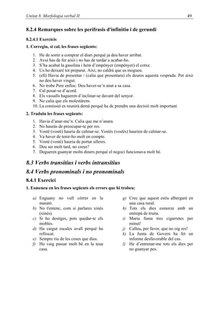 Unitat 8. Morfologia verbal II                                                            49


8.2.4 Remarques sobre les perífrasis d'infinitiu i de gerundi
8.2.4.1 Exercicis
1. Corregiu, si cal, les frases següents:
   1.  He de sortir a comprar el diari perquè ja deu haver arribat.
   2.  Avui has de fer això i no has de tardar a acabar-ho.
   3.  S’ha acabat la gasolina i hem d’empènyer (empényer) el cotxe.
   4.  Us ho deixaré tot preparat. Així, no caldrà que us mogueu.
   5.  (ell) Havia de presentar / (calia que presentara) els deures aquesta vesprada. Per això
       no deu haver vingut.
   6. No trobe Pere enlloc. Deu haver-se’n anat a sa casa.
   7. Cal posar-se d’acord.
   8. Els vassalls hagueren d’inclinar-se davant del senyor.
   9. No calia que els molestàrem.
   10. La comissió es reunirà demà perquè ha de prendre una decisió molt important.
2. Traduïu les frases següents:
   1.   Havia d’anar-me’n. Calia que me n’anara.
   2.   No hauràs de preocupar-te per res.
   3.   Vostè (vosté) hauria de calmar-se. Vostès (vostés) haurien de calmar-se.
   4.   Va haver de tenir-ho molt en compte.
   5.   Vostè (vosté) hauria de portar ulleres.
   6.   Deu ser molt tard, no creus?
   7.   Degueren guanyar molts diners perquè el negoci funcionava molt bé.

8.3 Verbs transitius i verbs intransitius
8.4 Verbs pronominals i no pronominals
8.4.1 Exercici
1. Esmeneu en les frases següents els errors que hi trobeu:

   a) Enguany no vull córrer en la                     g) Crec que aquest estiu albergaré en
      marató.                                             una casa rural.
   b) No t'entenc, com si parlares xinès               h) Tots els dies esmorze amb un
      (xinés).                                            entrepà de truita.
   c) Si ho desitges, pots quedar-te els               i) Maria fuma tres cigarretes per
      mobles.                                             minut!
   d) Ha caigut escales avall perquè ha                j) Calleu, per favor, que no oig res!
      relliscat.                                       k) La Junta de Govern ha fet un
   e) Sempre riu de les coses que dius.                   informe desfavorable del cas.
   f) Ho vaig passar molt bé en la teua                l) He d’entrenar-me tots els dies per
      casa.                                               no guanyar pes.
 