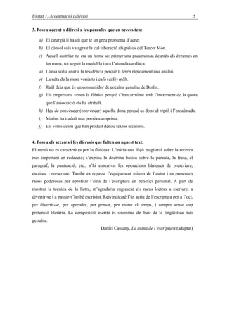 Unitat 1. Accentuació i dièresi                                                                  5

3. Poseu accent o dièresi a les paraules que en necessiten:

   a) El cirurgià li ha dit que té un greu problema d’acne.
   b) El cònsol suís va agrair la col·laboració als països del Tercer Món.
   c) Aquell austríac no era un home sa: primer una pneumònia, després els èczemes en
       les mans; tot seguit la medul·la i ara l’aturada cardíaca.
   d) Lluïsa volia anar a la residència perquè li feren ràpidament una anàlisi.
   e) La néta de la mora venia te i cafè (café) mòlt.
   f) Raül deia que és un consumidor de cocaïna genuïna de Berlín.
   g) Els empresaris venen la fàbrica perquè s’han arruïnat amb l’increment de la quota
       que l’associació els ha atribuït.
   h) Heu de convèncer (convéncer) aquella dona perquè us done el rèptil i l’ensaïmada.
   i) Màrius ha traduït una poesia europeista.
   j) Els veïns deien que han produït dènou textos arcaistes.


4. Poseu els accents i les dièresis que falten en aquest text:
El menú no es caracteritza per la fluïdesa. L’inicia una lliçó magistral sobre la recerca
més important en redacció; s’exposa la doctrina bàsica sobre la paraula, la frase, el
paràgraf, la puntuació, etc.; s’hi ensenyen les operacions bàsiques de prescriure,
escriure i reescriure. També es repassa l’equipament mínim de l’autor i es presenten
raons poderoses per aprofitar l’eina de l’escriptura en benefici personal. A part de
mostrar la tècnica de la lletra, m’agradaria engrescar els meus lectors a escriure, a
divertir-se i a passar-s’ho bé escrivint. Reivindicaré l’ús actiu de l’escriptura per a l’oci,
per divertir-se, per aprendre, per pensar, per matar el temps, i sempre sense cap
pretensió literària. La composició escrita és sinònima de fruir de la lingüística més
genuïna.
                                        Daniel Cassany, La cuina de l’escriptura (adaptat)
 