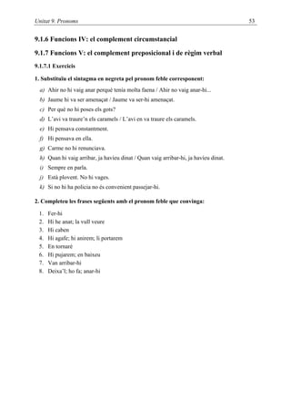 Unitat 9. Pronoms                                                                     53


9.1.6 Funcions IV: el complement circumstancial

9.1.7 Funcions V: el complement preposicional i de règim verbal
9.1.7.1 Exercicis

1. Substituïu el sintagma en negreta pel pronom feble corresponent:
  a) Ahir no hi vaig anar perquè tenia molta faena / Ahir no vaig anar-hi...
  b) Jaume hi va ser amenaçat / Jaume va ser-hi amenaçat.
  c) Per què no hi poses els gots?
  d) L’avi va traure’n els caramels / L’avi en va traure els caramels.
  e) Hi pensava constantment.
  f) Hi pensava en ella.
  g) Carme no hi renunciava.
  h) Quan hi vaig arribar, ja havíeu dinat / Quan vaig arribar-hi, ja havíeu dinat.
  i) Sempre en parla.
  j) Està plovent. No hi vages.
  k) Si no hi ha policia no és convenient passejar-hi.

2. Completeu les frases següents amb el pronom feble que convinga:

 1.   Fer-hi
 2.   Hi he anat; la vull veure
 3.   Hi caben
 4.   Hi agafe; hi anirem; li portarem
 5.   En tornaré
 6.   Hi pujarem; en baixeu
 7.   Van arribar-hi
 8.   Deixa’l; ho fa; anar-hi
 