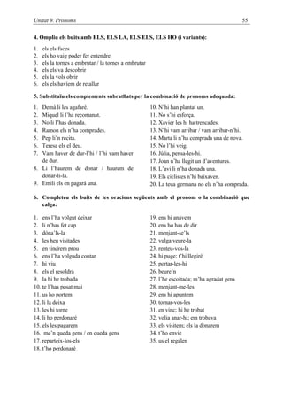 Unitat 9. Pronoms                                                                              55

4. Ompliu els buits amb ELS, ELS LA, ELS ELS, ELS HO (i variants):
1.   els els faces
2.   els ho vaig poder fer entendre
3.   els la tornes a embrutar / la tornes a embrutar
4.   els els va descobrir
5.   els la vols obrir
6.   els els havíem de retallar

5. Substituïu els complements subratllats per la combinació de pronoms adequada:
1. Demà li les agafaré.                                10. N’hi han plantat un.
2. Miquel li l’ha recomanat.                           11. No s’hi esforça.
3. No li l’has donada.                                 12. Xavier les hi ha trencades.
4. Ramon els n’ha comprades.                           13. N’hi vam arribar / vam arribar-n’hi.
5. Pep li’n recita.                                    14. Marta li n’ha comprada una de nova.
6. Teresa els el deu.                                  15. No l’hi veig.
7. Vam haver de dur-l’hi / l’hi vam haver              16. Júlia, pensa-les-hi.
   de dur.                                             17. Joan n’ha llegit un d’aventures.
8. Li l’haurem de donar / haurem de                    18. L’avi li n’ha donada una.
   donar-li-la.                                        19. Els ciclistes n’hi baixaven.
9. Emili els en pagarà una.                            20. La teua germana no els n’ha comprada.

6. Completeu els buits de les oracions següents amb el pronom o la combinació que
   calga:

1. ens l’ha volgut deixar                              19. ens hi anàvem
2. li n’has fet cap                                    20. ens ho has de dir
3. dóna’ls-la                                          21. menjant-se’ls
4. les heu visitades                                   22. vulga veure-la
5. en tindrem prou                                     23. renteu-vos-la
6. ens l’ha volguda contar                             24. hi puge; t’hi llegiré
7. hi viu                                              25. portar-les-hi
8. els el resoldrà                                     26. beure’n
9. la hi he trobada                                    27. l’he escoltada; m’ha agradat gens
10. te l’has posat mai                                 28. menjant-me-les
11. us ho portem                                       29. ens hi apuntem
12. li la deixa                                        30. tornar-vos-les
13. les hi torne                                       31. en vinc; hi he trobat
14. li ho perdonaré                                    32. volia anar-hi; em trobava
15. els les pagarem                                    33. els visitem; els la donarem
16. me’n queda gens / en queda gens                    34. t’ho envie
17. reparteix-los-els                                  35. us el regalen
18. t’ho perdonaré
 