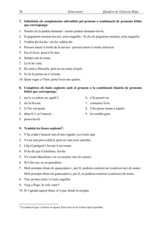 56                                             Solucionari                      Quadern de Valencià Mitjà

7. Substituïu els complements subratllats pel pronom o combinació de pronoms febles
   que corresponga:
1. Només els la podem demanar / només podem demanar-los-la.
2. Si poguérem mostrar-los-els, seria magnífic / Si els els poguérem mostrar, seria magnífic.
3. Voldria dir-los-ho / els ho voldria dir.
4. Procura traure’n molts de la nevera / procura traure’n molts refrescos.
5. Fes el favor, posa-n’hi més.
6. Sempre ens la conta.
7. La hi he vista.
8. He estat a Marsella, però no en conec el port.
9. Si els hi portes no n’eixiran.
10. Quan vages a l’hort, porta’ls-en uns quants.

8. Completeu els buits següents amb el pronom o la combinació binària de pronoms
   febles que corresponga:
1. me’n va sobrar un; agafa’l                                   6. n’hi posaré un
2. els la llevarà                                               7. comunica’ls-la
3. li l’he vist posat                                           8. li ho pense tornar a repetir
4. dóna-li’l; se’l mereix                                       9. ho sembla gens
5. poseu-les-hi

9. Traduïu les frases següents6:
1. T’he cridat l’atenció més d’una vegada i ja n’estic tipa.
2. Va ser una prova difícil, però en vam eixir satisfets.
3. Llig el paràgraf i fes-me’n un resum.
4. Si ha dit que li telefones, fes-ho.
5. Va visitar Barcelona i en va recórrer tots els carrers.
6. Si li feu cas, us en penedireu.
7. Molt prompte diran els guanyadors i, per fi, podrem conèixer-ne (conéixer-ne) els noms /
       Molt prompte diran els guanyadors i, per fi, en podrem conèixer (conéixer) els noms.
8. Tinc un bon cotxe i n’estic orgullós.
9. Vaig a Pego, hi vols venir?
10. Si t’agrada aquest dinar, te’n puc donar la recepta.



6
    La traducció que s’ofereix en aquest Solucinari no és l’única opció possible.
 