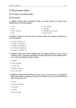 Unitat 9. Pronoms                                                                      57


9.3 Els pronoms relatius
9.3.1 Formes i usos dels relatius

9.3.2 Exercicis
1. Ompliu els buits amb els pronoms relatius que calga. Penseu que moltes frases
admeten més d’una forma genuïna:

  a)   que                                         e)   qui / la qual
  b)   qui                                         f)   del qual
  c)   què / del qual                              g)   la qual cosa / cosa que
  d)   qui                                         h)   què / el qual

2. Ompliu els buits de cada frase amb el pronom relatiu que convinga acompanyat, si
cal, de preposició:

  a)   a què / a la qual / on
  b)   en què / en el qual / on
  c)   en què / en la qual / on
  d)   cosa que / la qual cosa
  e)   en què / en el qual / on

3. Ompliu els buits de les frases següents amb els pronoms relatius que, què, el qui (i
   variants), el que (i variants) o qui segons convinga. (Recordeu que les combinacions el
   que o el qui no commuten mai per el qual):

  a) les que
  b) què / els quals
  c) el qui / qui
  d) de qui / del qual
  e) què / els quals

4. Ompliu els buits amb les formes què, el que, la que, els que, les que ( i la preposició,
   quan calga). Teniu en compte que el grup el que només és correcte quan commuta per
   allò que, aquell que, etc.:

  a) la que
  b) les que / de la que
  c) dels que
  d) les que
  e) què / els quals
 