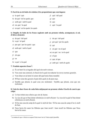 58                                             Solucionari                      Quadern de Valencià Mitjà

5. Escriviu en els buits els relatius (i les preposicions) que convinguen:
     a) la qual / què                                             f) què / del qual
     b) de què / de les quals; que                                g) que
     c) amb què / amb la qual                                     h) que
     d) on; què / la qual                                         i) què / la qual
     e) en què / en les quals; les quals

6. Ompliu els buits de les frases següents amb un pronom relatiu, acompanyat, si cal,
d’altres elements:
     a) de què / del qual                                         i) de qui / del qual
     b) a qui / al qual                                           j) per què / per les quals
     c) per què / per les quals / que                             k) qui
     d) amb què / amb el qual                                     l) en què / en el qual
     e) que                                                       m) en què / on / en la qual
     f) els que                                                   n) el que
     g) on                                                        o) que; al que
     h) a què / a la qual                                         p) amb qui / amb els quals
7. Traduïu aquestes frases7:
     a) És un barri les avingudes del qual són molt vistoses.
     b) Van crear una comissió, la funció de la qual era redactar les noves normes generals.
     c) Vam dinar en un hotel el cuiner del qual tenia fama mundial.
     d) M’han venut dos gossets el pare dels quals és de pura raça.
     e) Sembla que plourà, la qual cosa ens molestarà / Sembla que plourà, cosa que ens
        molestarà.

8. Uniu les dues frases de cada línia mitjançant un pronom relatiu i feu-hi els canvis que
calga:
    a) Us heu trobat unes ulleres que són de Jaume.
    b) La xica de qui m’han donat referències és molt eficient / La xica de la qual m’han donat
       referències és molt eficient.
    c) Hi ha una casa de camp de la qual ix molt de fum / Hi ha una casa de camp d’on ix molt
       de fum.
    d) Neus havia fet caure les llibretes que Joan recull / Joan recull les llibretes que Neus
       havia fet caure.


7
    La traducció que s’ofereix en aquest Solucionari no és l’única opció possible.
 