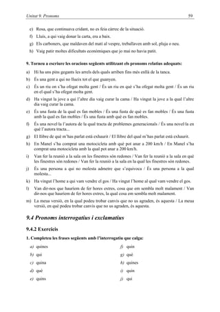 Unitat 9. Pronoms                                                                               59

     e) Rosa, que continuava cridant, no es feia càrrec de la situació.
     f) Lluís, a qui vaig donar la carta, era a baix.
     g) Els carboners, que maldaven del matí al vespre, treballaven amb sol, pluja o neu.
     h) Vaig patir moltes dificultats econòmiques que jo mai no havia patit.

9. Torneu a escriure les oracions següents utilitzant els pronoms relatius adequats:
a) Hi ha uns pins gegants les arrels dels quals arriben fins més enllà de la tanca.
b) És una gent a qui no llueix tot el que guanyen.
c) És un riu on s’ha ofegat molta gent / És un riu en què s’ha ofegat molta gent / És un riu
   en el qual s’ha ofegat molta gent.
d) Ha vingut la jove a qui l’altre dia vaig curar la cama / Ha vingut la jove a la qual l’altre
   dia vaig curar la cama.
e) És una fusta de la qual es fan mobles / És una fusta de què es fan mobles / És una fusta
   amb la qual es fan mobles / És una fusta amb què es fan mobles.
f)     És una novel·la l’autora de la qual tracta de problemes generacionals / És una novel·la en
       què l’autora tracta...
g) El llibre de què m’has parlat està exhaurit / El llibre del qual m’has parlat està exhaurit.
h) En Manel s’ha comprat una motocicleta amb què pot anar a 200 km/h / En Manel s’ha
   comprat una motocicleta amb la qual pot anar a 200 km/h.
i)     Van fer la reunió a la sala on les finestres són redones / Van fer la reunió a la sala en què
       les finestres són redones / Van fer la reunió a la sala en la qual les finestres són redones.
j)     És una persona a qui no molesta admetre que s’equivoca / És una persona a la qual
       molesta...
k) Ha vingut l’home a qui vam vendre el gos / Ha vingut l’home al qual vam vendre el gos.
l)     Van dir-nos que hauríem de fer hores extres, cosa que em sembla molt malament / Van
       dir-nos que hauríem de fer hores extres, la qual cosa em sembla molt malament.
m) La meua versió, en la qual podeu trobar canvis que no us agraden, és aquesta / La meua
   versió, en què podeu trobar canvis que no us agraden, és aquesta.

9.4 Pronoms interrogatius i exclamatius
9.4.2 Exercicis
1. Completeu les frases següents amb l’interrogatiu que calga:
     a) quines                                           f) quin
     b) qui                                              g) què
     c) quina                                            h) quines
     d) què                                              i) quin
     e) quins                                            j) qui
 