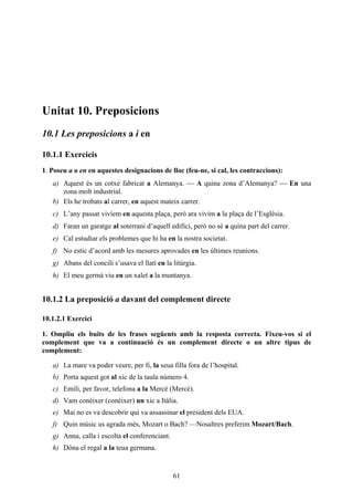 Unitat 10. Preposicions
10.1 Les preposicions a i en

10.1.1 Exercicis
1. Poseu a o en en aquestes designacions de lloc (feu-ne, si cal, les contraccions):
   a) Aquest és un cotxe fabricat a Alemanya.  A quina zona d’Alemanya?  En una
      zona molt industrial.
   b) Els he trobats al carrer, en aquest mateix carrer.
   c) L’any passat vivíem en aquesta plaça, però ara vivim a la plaça de l’Església.
   d) Faran un garatge al soterrani d’aquell edifici, però no sé a quina part del carrer.
   e) Cal estudiar els problemes que hi ha en la nostra societat.
   f) No estic d’acord amb les mesures aprovades en les últimes reunions.
   g) Abans del concili s’usava el llatí en la litúrgia.
   h) El meu germà viu en un xalet a la muntanya.


10.1.2 La preposició a davant del complement directe

10.1.2.1 Exercici

1. Ompliu els buits de les frases següents amb la resposta correcta. Fixeu-vos si el
complement que va a continuació és un complement directe o un altre tipus de
complement:

   a) La mare va poder veure, per fi, la seua filla fora de l’hospital.
   b) Porta aquest got al xic de la taula número 4.
   c) Emili, per favor, telefona a la Mercè (Mercé).
   d) Vam conèixer (conéixer) un xic a Itàlia.
   e) Mai no es va descobrir qui va assassinar el president dels EUA.
   f) Quin músic us agrada més, Mozart o Bach? ––Nosaltres preferim Mozart/Bach.
   g) Anna, calla i escolta el conferenciant.
   h) Dóna el regal a la teua germana.


                                                61
 