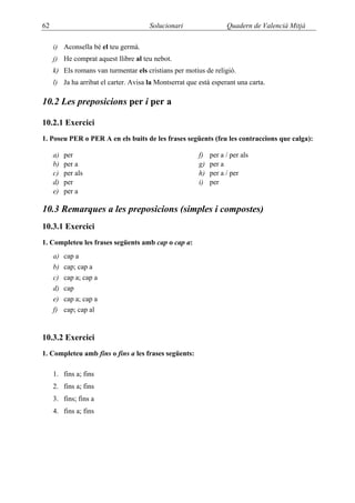 62                                     Solucionari                  Quadern de Valencià Mitjà

     i) Aconsella bé el teu germà.
     j) He comprat aquest llibre al teu nebot.
     k) Els romans van turmentar els cristians per motius de religió.
     l) Ja ha arribat el carter. Avisa la Montserrat que està esperant una carta.

10.2 Les preposicions per i per a

10.2.1 Exercici
1. Poseu PER o PER A en els buits de les frases següents (feu les contraccions que calga):

     a)   per                                            f)   per a / per als
     b)   per a                                          g)   per a
     c)   per als                                        h)   per a / per
     d)   per                                            i)   per
     e)   per a

10.3 Remarques a les preposicions (simples i compostes)
10.3.1 Exercici
1. Completeu les frases següents amb cap o cap a:
     a)   cap a
     b)   cap; cap a
     c)   cap a; cap a
     d)   cap
     e)   cap a; cap a
     f)   cap; cap al


10.3.2 Exercici
1. Completeu amb fins o fins a les frases següents:

     1. fins a; fins
     2. fins a; fins
     3. fins; fins a
     4. fins a; fins
 