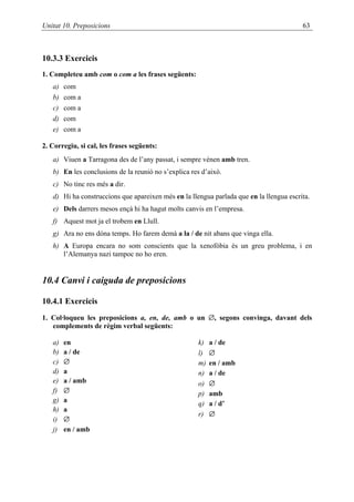 Unitat 10. Preposicions                                                                  63



10.3.3 Exercicis
1. Completeu amb com o com a les frases següents:
   a)   com
   b)   com a
   c)   com a
   d)   com
   e)   com a

2. Corregiu, si cal, les frases següents:
   a) Viuen a Tarragona des de l’any passat, i sempre vénen amb tren.
   b) En les conclusions de la reunió no s’explica res d’això.
   c) No tinc res més a dir.
   d) Hi ha construccions que apareixen més en la llengua parlada que en la llengua escrita.
   e) Dels darrers mesos ençà hi ha hagut molts canvis en l’empresa.
   f) Aquest mot ja el trobem en Llull.
   g) Ara no ens dóna temps. Ho farem demà a la / de nit abans que vinga ella.
   h) A Europa encara no som conscients que la xenofòbia és un greu problema, i en
      l’Alemanya nazi tampoc no ho eren.


10.4 Canvi i caiguda de preposicions

10.4.1 Exercicis
1. Col·loqueu les preposicions a, en, de, amb o un ∅, segons convinga, davant dels
   complements de règim verbal següents:

   a)   en                                           k)   a / de
   b)   a / de                                       l)   ∅
   c)   ∅                                            m)   en / amb
   d)   a                                            n)   a / de
   e)   a / amb                                      o)   ∅
   f)   ∅                                            p)   amb
   g)   a                                            q)   a / d’
   h)   a
                                                     r)   ∅
   i)   ∅
   j)   en / amb
 