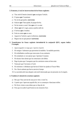64                                      Solucionari                 Quadern de Valencià Mitjà

2. Esmeneu, si cal, les incorreccions de les frases següents:

     a) Tinc molt d’interès (interés) que escrigues l’article.
     b) S’oposa que l’examinen
     c) No sé de què parles. (correcta)
     d) Gràcies que l’han ajudat, ha pogut fer-ho.
     e) No he tornat a veure’l des que se’n va anar
     f) Abans que te’n vages, passa a parlar amb mi.
     g) S’arrisca que el multen.
     h) Està en contra que es cace.
     i) Aquest és l’article a què et refereixes. (correcta)
     j) Digues-me en què penses! (correcta)

3. Transformeu les frases següents introduint-hi la conjunció QUE, segons indica
   l’exemple:

     1. Aquest jugador es nega que s’ajorne el partit.
     2. Els metges s’adonaren que persistiria la malaltia / la malaltia persistia.
     3. Els treballadors confien que renovaran el seu contracte.
     4. Els estudiants es van oposar que s’ajornara l’examen.
     5. Els tècnics han alertat que les estructures són febles.
     6. Paga la pena que t’assegures que les carreteres estan en bon estat.
     7. Tenia por que l’enviaren a l’exili.
     8. Els ministres s’oblidaren que havien d’oferir les ajudes al Tercer Món.
     9. No s’havia adonat que havia canviat el temps.
     10. La secretària del meu despatx està molt interessada que em presente en el congrés.

4. Traduïu al valencià les oracions següents:

     a) Des que t’has canviat de casa ja no véns a veure’ns.
     b) A partir que s’aprovara aquella llei, tot va començar a funcionar millor.
     c) Per favor, torna a casa abans que es faça de nit.
     d) Fins que no acabe la pel·lícula no ens mourem d’ací.
 