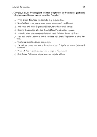 Unitat 10. Preposicions                                                                 65

5. Corregiu, si cal, les frases següents tenint en compte totes les observacions que hem fet
   sobre les preposicions en aquesta unitat i en l’anterior:

   a) Vivim a París des ∅ que van traslladar-hi ∅ la meua dona.
   b) Després ∅ que vegeu una roca molt grossa no pugeu més cap ∅ amunt.
   c) Hem actuat així, abans ∅ que es queixaren, per ∅ no excloure a ningú.
   d) No es va despertar fins a les deu, després ∅ que l’avisàrem tres vegades.
   e) Aconsella bé els teus amics perquè puguen trobar fàcilment el camí cap ∅ ací.
   f) Tinc molt interès (interés) a anar a visitar el meu germà. Segurament hi aniré amb
      tren.
   g) Confiava a triomfar gràcies a aquella obra.
   h) En eixir de classe vam anar a la secretaria per ∅ agafar un imprès (imprés) de
      sol·licitud.
   i) Demà a la / de vesprada ens veurem a la plaça de l’ajuntament.
   j) He trobat en l’àlbum una foto de quan vam estiuejar a Dénia.
 