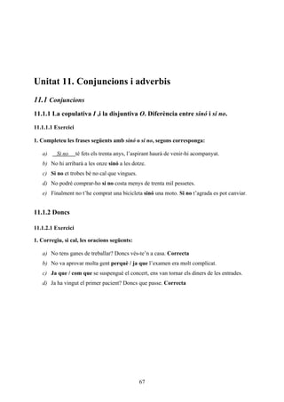 Unitat 11. Conjuncions i adverbis
11.1 Conjuncions
11.1.1 La copulativa I ,i la disjuntiva O. Diferència entre sinó i si no.

11.1.1.1 Exercici

1. Completeu les frases següents amb sinó o si no, segons corresponga:

   a)     Si no     té fets els trenta anys, l’aspirant haurà de venir-hi acompanyat.
   b) No hi arribarà a les onze sinó a les dotze.
   c) Si no et trobes bé no cal que vingues.
   d) No podré comprar-ho si no costa menys de trenta mil pessetes.
   e) Finalment no t’he comprat una bicicleta sinó una moto. Si no t’agrada es pot canviar.


11.1.2 Doncs

11.1.2.1 Exercici

1. Corregiu, si cal, les oracions següents:

   a) No tens ganes de treballar? Doncs vés-te’n a casa. Correcta
   b) No va aprovar molta gent perquè / ja que l’examen era molt complicat.
   c) Ja que / com que se suspengué el concert, ens van tornar els diners de les entrades.
   d) Ja ha vingut el primer pacient? Doncs que passe. Correcta




                                                67
 