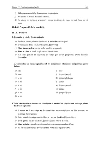 Unitat 11. Conjuncions i adverbis                                                      69

   i) Et buscava perquè t’he de donar una bona notícia.
   j) No entenc el perquè d’aquesta situació.
   k) He vingut per invitar-te al concert i perquè em digues les raons per què Elena no vol
       venir.
11.1.6 L’expressió de la condició

11.1.6.1 Exercicis

1. Corregiu, si cal, les frases següents

   a) Per favor, endreça la teua habitació! Si no ho fas, et castigaré.
   b) L’han acusat de no voler dir la veritat. (correcta)
   c) Si no haguera sigut per tu, no ho hauríem aconseguit.
   d) Si no arriben al nivell exigit, no els contractaran.
   e) Han estat parlant de suspendre el viatge que havien programat. Quina llàstima!
      (correcta)


  2. Completeu les frases següents amb les conjuncions i locucions conjuntives que hi
  falten:

   a) sinó                                               i) sinó
   b) sinó                                               j) ja que / perquè
   c) si no                                              k) doncs / aleshores
   d) si no                                              l) doncs
   e) si no                                              m) ja que / perquè
   f) si no                                              n) doncs
   g) si no                                              o) perquè / ja que
   h) si no


3. Com a recapitulació de totes les remarques al tema de les conjuncions, corregiu, si cal,
   les frases següents:

   a) A causa de / per culpa de les condicions meteorològiques, es feia necessari un
       aterratge d’emergència.
   b) Entre tots els jugadors ressalta Lluís pel seu joc fort i intel·ligent alhora.
   c) Com que no has dit res abans, pensava que hi estaves d’acord.
   d) Si no assistiu a totes les sessions del curs, no us donaran el certificat.
   e) Va fer una conferència preciosa com a portaveu d’aquesta ONG.
 