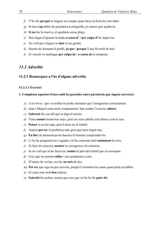 70                                     Solucionari                 Quadern de Valencià Mitjà

     f) T’ho dic perquè la tingues en compte quan faces la llista de convidats.
     g) Si tens cap dubte de gramàtica o ortografia, jo mateix puc ajudar-te.
     h) Si no fas la reserva, et quedaràs sense plaça.
     i) Han hagut d’ajornar la boda a causa d’ / per culpa d’un imprevist.
     j) No vull que vingues tu sinó el teu germà.
     k) Hauràs de demanar-li perdó, ja que / perquè li has fet molt de mal.
     l) El vaixell va naufragar per culpa de / a causa de la tempesta.



11.2 Adverbis

11.2.1 Remarques a l'ús d'alguns adverbis

11.2.1.1 Exercici

1. Completeu aquestes frases amb les paraules entre parèntesis que siguen correctes:

     a) A les hores que va arribar no podia demanar que l’atengueren correctament.
     b) Joan i Miquel estan molt compenetrats: han acabat l’exercici alhora.
     c) Sobretot fes cas del que et diga el mestre.
     d) Tenia només trenta-tres anys, però els seus cabells eren blancs com la neu.
     e) Potser tu no ho saps, però Lluïsa no té treball.
     f) Aquest pot ser el problema més greu que hem tingut mai.
     g) En lloc de memoritzar-ho hauries d’intentar comprendre-ho.
     h) Li ho he preguntat tres vegades i m’ha contestat molt malament les tres.
     i) Jo faré els exercicis mentre tu corregeixes els exàmens.
     j) Jo no vull que tu ho faces tot, només la part del treball que et correspon.
     k) Crec que no anirem enlloc i ens quedarem a casa.
     l) D’amics de veritat, en tinc no més de dos.
     m) Pot ser que siga un poc nerviós, perquè li tremolen les mans quan parla en públic.
     n) El camí està molt ben indicat.
     o) Gairebé he acabat, encara que crec que no ho he fet gaire bé.
 