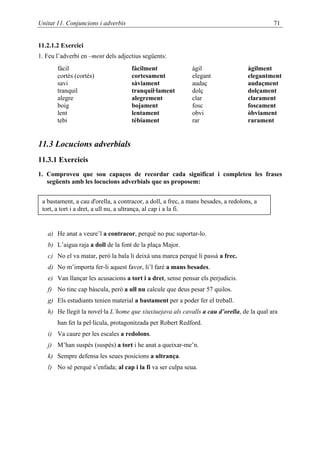 Unitat 11. Conjuncions i adverbis                                                           71


11.2.1.2 Exercici
1. Feu l’adverbi en –ment dels adjectius següents:
       fàcil                         fàcilment               àgil                   àgilment
       cortès (cortés)               cortesament             elegant                elegantment
       savi                          sàviament               audaç                  audaçment
       tranquil                      tranquil·lament         dolç                   dolçament
       alegre                        alegrement              clar                   clarament
       boig                          bojament                fosc                   foscament
       lent                          lentament               obvi                   òbviament
       tebi                          tèbiament               rar                    rarament


11.3 Locucions adverbials
11.3.1 Exercicis
1. Comproveu que sou capaços de recordar cada significat i completeu les frases
   següents amb les locucions adverbials que us proposem:


 a bastament, a cau d'orella, a contracor, a doll, a frec, a mans besades, a redolons, a
 tort, a tort i a dret, a ull nu, a ultrança, al cap i a la fi.


   a) He anat a veure’l a contracor, perquè no puc suportar-lo.
   b) L’aigua raja a doll de la font de la plaça Major.
   c) No el va matar, però la bala li deixà una marca perquè li passà a frec.
   d) No m’importa fer-li aquest favor, li’l faré a mans besades.
   e) Van llançar les acusacions a tort i a dret, sense pensar els perjudicis.
   f) No tinc cap bàscula, però a ull nu calcule que deus pesar 57 quilos.
   g) Els estudiants tenien material a bastament per a poder fer el treball.
   h) He llegit la novel·la L’home que xiuxiuejava als cavalls a cau d’orella, de la qual ara
       han fet la pel·lícula, protagonitzada per Robert Redford.
   i) Va caure per les escales a redolons.
   j) M’han suspès (suspés) a tort i he anat a queixar-me’n.
   k) Sempre defensa les seues posicions a ultrança.
   l) No sé perquè s’enfada; al cap i la fi va ser culpa seua.
 