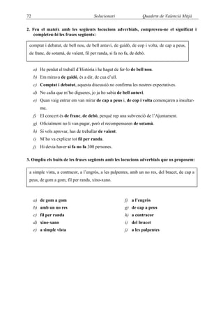 72                                     Solucionari                 Quadern de Valencià Mitjà

2. Feu el mateix amb les següents locucions adverbials, comproveu-ne el significat i
   completeu-hi les frases següents:

 comptat i debatut, de bell nou, de bell antuvi, de gaidó, de cop i volta, de cap a peus,
 de franc, de sotamà, de valent, fil per randa, si fa no fa, de debò.


     a) He perdut el treball d’Història i he hagut de fer-lo de bell nou.
     b) Em mirava de gaidó, és a dir, de cua d’ull.
     c) Comptat i debatut, aquesta discussió no confirma les nostres expectatives.
     d) No calia que m’ho digueres, jo ja ho sabia de bell antuvi.
     e) Quan vaig entrar em van mirar de cap a peus i, de cop i volta començaren a insultar-
        me.
     f) El concert és de franc, de debò, perquè rep una subvenció de l’Ajuntament.
     g) Oficialment no li van pagar, però el recompensaren de sotamà.
     h) Si vols aprovar, has de treballar de valent.
     i) M’ho va explicar tot fil per randa.
     j) Hi devia haver si fa no fa 300 persones.

3. Ompliu els buits de les frases següents amb les locucions adverbials que us proposem:

 a simple vista, a contracor, a l’engròs, a les palpentes, amb un no res, del bracet, de cap a
 peus, de gom a gom, fil per randa, xino-xano.



     a) de gom a gom                                     f) a l’engròs
     b) amb un no res                                    g) de cap a peus
     c) fil per randa                                    h) a contracor
     d) xino-xano                                        i) del bracet
     e) a simple vista                                   j) a les palpentes
 