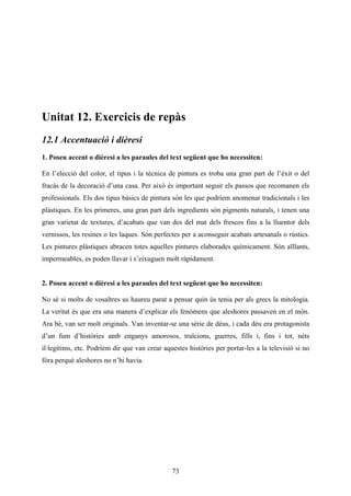 Unitat 12. Exercicis de repàs
12.1 Accentuació i dièresi
1. Poseu accent o dièresi a les paraules del text següent que ho necessiten:

En l’elecció del color, el tipus i la tècnica de pintura es troba una gran part de l’èxit o del
fracàs de la decoració d’una casa. Per això és important seguir els passos que recomanen els
professionals. Els dos tipus bàsics de pintura són les que podríem anomenar tradicionals i les
plàstiques. En les primeres, una gran part dels ingredients són pigments naturals, i tenen una
gran varietat de textures, d’acabats que van des del mat dels frescos fins a la lluentor dels
vernissos, les resines o les laques. Són perfectes per a aconseguir acabats artesanals o rústics.
Les pintures plàstiques abracen totes aquelles pintures elaborades químicament. Són aïllants,
impermeables, es poden llavar i s’eixuguen molt ràpidament.


2. Poseu accent o dièresi a les paraules del text següent que ho necessiten:

No sé si molts de vosaltres us haureu parat a pensar quin ús tenia per als grecs la mitologia.
La veritat és que era una manera d’explicar els fenòmens que aleshores passaven en el món.
Ara bé, van ser molt originals. Van inventar-se una sèrie de déus, i cada déu era protagonista
d’un fum d’històries amb enganys amorosos, traïcions, guerres, fills i, fins i tot, néts
il·legítims, etc. Podríem dir que van crear aquestes històries per portar-les a la televisió si no
fóra perquè aleshores no n’hi havia.




                                               73
 