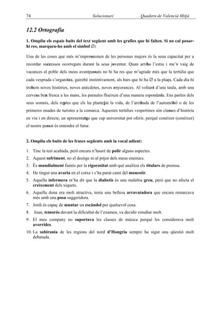 74                                       Solucionari             Quadern de Valencià Mitjà


12.2 Ortografia
1. Ompliu els espais buits del text següent amb les grafies que hi falten. Si no cal posar-
hi res, marqueu-ho amb el símbol ∅:

Una de les coses que més m’impressionen de les persones majors és la seua capacitat per a
recordar successos ocorreguts durant la seua joventut. Quan arriba l’estiu i me’n vaig de
vacances al poble dels meus avantpassats no hi ha res que m’agrade més que la tertúlia que
cada vesprada s’organitza, gairebé instintivament, als bars que hi ha ∅ a la plaça. Cada dia hi
trobem noves històries, noves anècdotes, noves enyorances. Al voltant d’una taula, amb una
cervesa ben fresca a les mans, les paraules flueixen d’una manera espontània. Ens parlen dels
seus somnis, dels reptes que els ha plantejat la vida, de l’arribada de l’automòbil o de les
primeres onades de turistes a la comarca. Aquestes tertúlies vespertines són classes d’història
en viu i en directe, un aprenentatge que cap universitat pot oferir, perquè conèixer (conéixer)
el nostre passat és entendre el futur.


2. Ompliu els buits de les frases següents amb la vocal adient:

1. Tinc la tesi acabada, però encara n’hauré de polir alguns aspectes.
2. Aquest sofriment, no el desitge ni al pitjor dels meus enemics.
3. És mundialment famós per la rigorositat amb què analitza els titulars de premsa.
4. He tingut una avaria en el cotxe i s’ha parat camí del monestir.
5. Aquella infermera m’ha dit que la diabetis és una malaltia greu, però que no afecta el
   creixement dels xiquets.
6. Aquella dona era molt atractiva, tenia una bellesa arravatadora que encara remarcava
   més amb una posa suggeridora.
7. Jordi és capaç de muntar un escàndol per qualsevol cosa.
8.   Joan, temorós davant la dificultat de l’examen, va decidir estudiar molt.
9. El meu company no suportava les classes de música perquè les considerava molt
   avorrides.
10. La sobirania de les regions del nord d’Hongria sempre ha sigut una qüestió molt
    debatuda.
 