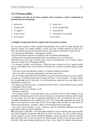 Unitat 12. Exercicis de repàs                                                                75


12.3 Pronoms febles
1. Completeu els buits de les frases següents amb el pronom o amb la combinació de
pronoms que hi corresponga:

1. deixa-la-hi.                                     6. adonar-se’n
2. ensenyar-li’l?                                   7. els els vaig descobrir
3. li l’agafava                                     8. conteu-los-ho
4. d’anar-vos-en                                    9. la hi portaré / li la portaré
5. ens ho duràs                                     10. li n’havia

2. Ompliu els espais buits del text següent amb els pronoms escaients:

Era una forta trucada al timbre seguida immediatament d’un soroll de passes pesades que
pujaven l’escala. Uns instants després el nostre vell amic Lestrade apareixia al marc de la
porta. Per dalt del seu muscle vaig entreveure un o dos policies uniformats a la part de fora.
− Sr. John Gector McFarlane? –va preguntar Lestrade.
El nostre desventurat client es va incorporar amb un semblant fantasmagòric.
− L’arreste per l’assassinat premeditat del Sr. Jonas Oldacre, de Lower Norwood.
McFarlane es va girar cap a nosaltres amb un gest de desesperació i es va tornar a deixar
caure en la cadira com si l’hagueren esclafat.
− Un moment, Lestrade –va dir Holmes−. Mitja hora més o menys no fa res i aquest cavaller
anava a donar-nos la seua versió d’aquest interessant afer, cosa que ens podria ajudar a aclarir
els fets.
− Crec que no hi ha cap dificultat a aclarir, va explicar Lestrade severament.
− Així i tot, amb el seu permís, m’agradaria molt sentir aquest relat.
− Bé, Sr. Holmes, em resulta difícil negar-li res, ja que ha ajudat la policia una o dues vegades
en el passat, i Scotland Yard es troba en deute amb vostè −va dir Lestrade−. Al mateix temps
he de quedar-me amb el meu pres i he d’advertir-li que qualsevol cosa que diga pot ser
aprofitada en contra seua.
− No desitge cap altra cosa més −va contestar el nostre client−. El que demane és que escolten
i reconeguen tota la veritat.
Lestrade va mirar el seu rellotge i va dir:
− Li donaré mitja hora.
− He d’explicar primer −va dir McFarlane− que jo no sabia res del Sr. Jonas Oldacre. El seu
nom m’era familiar perquè fa molts anys els meus pares van mantenir relacions amb ell, però
les van trencar. Per això em va sorprendre moltíssim que ahir, al voltant de les tres de la
vesprada, es presentara al meu despatx de la City. Però encara em sorprengué més quan ell
em va dir el motiu de la seua visita. Tenia a la mà alguns fulls d’un bloc de notes plens de
lletres escrites de pressa −ací els té− i els va col·locar damunt de la meua taula.
“−Ací està el meu testament −va dir−. Vull que vostè, Sr. McFarlane, l’hi done una forma
legal adient. Seuré ací mentre l’enllesteix.”
Em vaig posar a copiar-lo, i vostès es poden imaginar la meua sorpresa quan vaig descobrir
que, llevat d’algunes excepcions, em deixava tots els seus béns a mi. Era un home estrany,
menut, paregut a un furó, amb les pestanyes blanques, i quan vaig alçar la vista per mirar-lo,
em vaig trobar amb els seus ulls grisos, de mirada aguda, clavats en mi amb una expressió
divertida. Amb grans esforços podia creure el que veia en llegir les clàusules del testament;
 