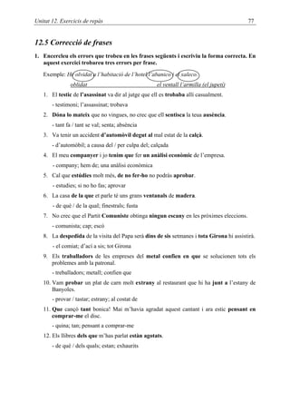 Unitat 12. Exercicis de repàs                                                             77


12.5 Correcció de frases
1. Encercleu els errors que trobeu en les frases següents i escriviu la forma correcta. En
   aquest exercici trobareu tres errors per frase.

   Exemple: He olvidat a l’habitació de l’hotel l’abanico i el xaleco.
               oblidat                               el ventall l’armilla (el jupetí)
   1. El testic de l’asassinat va dir al jutge que ell es trobaba allí casualment.
       - testimoni; l’assassinat; trobava
   2. Dóna lo mateix que no vingues, no crec que ell sentisca la teua ausència.
       - tant fa / tant se val; senta; absència
   3. Va tenir un accident d’automòvil degut al mal estat de la calçà.
       - d’automòbil; a causa del / per culpa del; calçada
   4. El meu companyer i jo tenim que fer un anàlisi econòmic de l’empresa.
       - company; hem de; una anàlisi econòmica
   5. Cal que estúdies molt més, de no fer-ho no podràs aprobar.
       - estudies; si no ho fas; aprovar
   6. La casa de la que et parle té uns grans ventanals de madera.
       - de què / de la qual; finestrals; fusta
   7. No crec que el Partit Comuniste obtinga ningun escany en les pròximes eleccions.
       - comunista; cap; escó
   8. La despedida de la visita del Papa serà dins de sis setmanes i tota Girona hi assistirà.
       - el comiat; d’ací a sis; tot Girona
   9. Els traballadors de les empreses del metal confien en que se solucionen tots els
      problemes amb la patronal.
       - treballadors; metall; confien que
   10. Vam probar un plat de carn molt extrany al restaurant que hi ha junt a l’estany de
       Banyoles.
       - provar / tastar; estrany; al costat de
   11. Que cançó tant bonica! Mai m’havia agradat aquest cantant i ara estic pensant en
       comprar-me el disc.
       - quina; tan; pensant a comprar-me
   12. Els llibres dels que m’has parlat estàn agotats.
       - de què / dels quals; estan; exhaurits
 