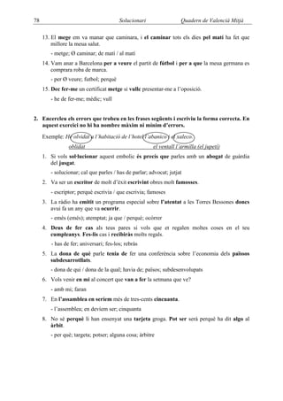 78                                       Solucionari                Quadern de Valencià Mitjà

     13. El mege em va manar que caminara, i el caminar tots els dies pel matí ha fet que
         millore la meua salut.
        - metge; Ø caminar; de matí / al matí
     14. Vam anar a Barcelona per a veure el partit de fútbol i per a que la meua germana es
         comprara roba de marca.
        - per Ø veure; futbol; perquè
     15. Dec fer-me un certificat metge si vullc presentar-me a l’oposició.
        - he de fer-me; mèdic; vull


2. Encercleu els errors que trobeu en les frases següents i escriviu la forma correcta. En
   aquest exercici no hi ha nombre màxim ni mínim d’errors.

     Exemple: He olvidat a l’habitació de l’hotel l’abanico i el xaleco.
                 oblidat                               el ventall l’armilla (el jupetí)
     1. Si vols sol·lucionar aquest embolic és precís que parles amb un abogat de guàrdia
        del jusgat.
        - solucionar; cal que parles / has de parlar; advocat; jutjat
     2. Va ser un escritor de molt d’èxit escrivint obres molt famosses.
        - escriptor; perquè escrivia / que escrivia; famoses
     3. La ràdio ha emitit un programa especial sobre l’atentat a les Torres Bessones doncs
        avui fa un any que va ocurrir.
        - emès (emés); atemptat; ja que / perquè; ocórrer
     4. Deus de fer cas als teus pares si vols que et regalen moltes coses en el teu
        cumpleanys. Fes-lis cas i recibiràs molts regals.
         - has de fer; aniversari; fes-los; rebràs
     5. La dona de què parle tenia de fer una conferència sobre l’economia dels païssos
        subdesarrotllats.
        - dona de qui / dona de la qual; havia de; països; subdesenvolupats
     6. Vols venir en mi al concert que van a fer la setmana que ve?
        - amb mi; faran
     7. En l’assamblea en seríem més de tres-cents cincuanta.
        - l’assemblea; en devíem ser; cinquanta
     8. No sé perquè li han ensenyat una tarjeta groga. Pot ser serà perquè ha dit algo al
        àrbit.
        - per què; targeta; potser; alguna cosa; àrbitre
 