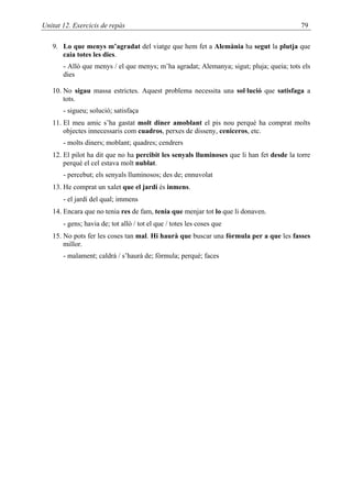 Unitat 12. Exercicis de repàs                                                             79

   9. Lo que menys m’agradat del viatge que hem fet a Alemània ha segut la plutja que
      caia totes les dies.
       - Allò que menys / el que menys; m’ha agradat; Alemanya; sigut; pluja; queia; tots els
       dies

   10. No sigau massa estrictes. Aquest problema necessita una sol·lució que satisfaga a
       tots.
       - sigueu; solució; satisfaça
   11. El meu amic s’ha gastat molt diner amoblant el pis nou perquè ha comprat molts
       objectes innecessaris com cuadros, perxes de disseny, ceniceros, etc.
       - molts diners; moblant; quadres; cendrers
   12. El pilot ha dit que no ha percibit les senyals lluminoses que li han fet desde la torre
       perquè el cel estava molt nublat.
       - percebut; els senyals lluminosos; des de; ennuvolat
   13. He comprat un xalet que el jardí és inmens.
       - el jardí del qual; immens
   14. Encara que no tenia res de fam, tenia que menjar tot lo que li donaven.
       - gens; havia de; tot allò / tot el que / totes les coses que
   15. No pots fer les coses tan mal. Hi haurà que buscar una fòrmula per a que les fasses
       millor.
       - malament; caldrà / s’haurà de; fórmula; perquè; faces
 