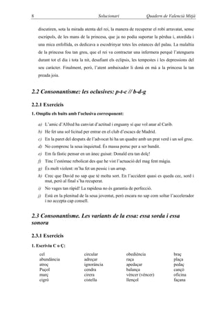 8                                      Solucionari                 Quadern de Valencià Mitjà

    discutiren, sota la mirada atenta del rei, la manera de recuperar el robí arravatat, sense
    escrúpols, de les mans de la princesa, que ja no podia suportar la pèrdua i, atordida i
    una mica enfollida, es dedicava a escodrinyar totes les estances del palau. La malaltia
    de la princesa fou tan greu, que el rei va contractar una infermera perquè l’atenguera
    durant tot el dia i tota la nit, desafiant els eclipsis, les tempestes i les depressions del
    seu caràcter. Finalment, però, l’atent ambaixador li donà en mà a la princesa la tan
    preada joia.


2.2 Consonantisme: les oclusives: p-t-c // b-d-g

2.2.1 Exercicis
1. Ompliu els buits amb l’oclusiva corresponent:

    a) L’amic d’Alfred ha canviat d’actitud i enguany sí que vol anar al Carib.
    b) He fet una sol·licitud per entrar en el club d’escacs de Madrid.
    c) En la paret del despatx de l’advocat hi ha un quadre amb un prat verd i un sol groc.
    d) No comprenc la seua inquietud. És massa poruc per a ser bandit.
    e) Em fa fàstic pensar en un ànec guisat: Donald era tan dolç!
    f) Tinc l’estómac rebolicat des que he vist l’actuació del mag fent màgia.
    g) És molt violent: m’ha fet un pessic i un arrap.
    h) Crec que David no sap que té molta sort. En l’accident quasi es queda cec, sord i
       mut, però al final s’ha recuperat.
    i) No vages tan ràpid! La rapidesa no és garantia de perfecció.
    j) Està en la plenitud de la seua joventut, però encara no sap com soltar l’accelerador
       i no accepta cap consell.


2.3 Consonantisme. Les variants de la essa: essa sorda i essa
sonora

2.3.1 Exercicis
1. Escriviu C o Ç:
    cel                        circular                 obediència                  braç
    abundància                 adreçar                  raça                        plaça
    atroç                      ignorància               apedaçar                    pedaç
    Puçol                      cendra                   balança                     cançó
    març                       cirera                   vèncer (véncer)             oficina
    cigró                      cistella                 llençol                     façana
 