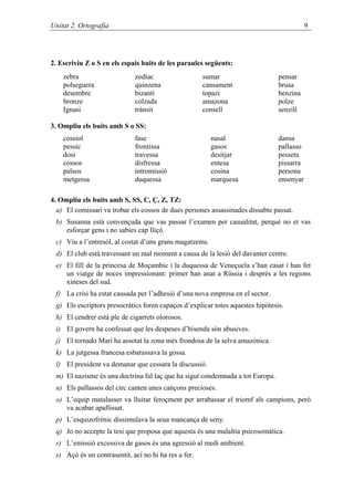 Unitat 2. Ortografia                                                                       9




2. Escriviu Z o S en els espais buits de les paraules següents:
    zebra                    zodíac                   sumar                     pensar
    polseguera               quinzena                 cansament                 brusa
    desembre                 bizantí                  topazi                    benzina
    bronze                   colzada                  amazona                   polze
    Ignasi                   trànsit                  consell                   senzill

3. Ompliu els buits amb S o SS:
    cossiol                  fase                        nasal                  dansa
    pessic                   frontissa                   gasos                  pallasso
    dosi                     travessa                    desitjar               pesseta
    cossos                   disfressa                   entesa                 pissarra
    països                   intromissió                 cosina                 persona
    metgessa                 duquessa                    marquesa               ensenyar

4. Ompliu els buits amb S, SS, C, Ç, Z, TZ:
  a) El comissari va trobar els cossos de dues persones assassinades dissabte passat.
 b) Susanna està convençuda que vas passar l’examen per casualitat, perquè no et vas
    esforçar gens i no sabies cap lliçó.
 c) Viu a l’entresòl, al costat d’uns grans magatzems.
 d) El club està travessant un mal moment a causa de la lesió del davanter centre.
 e) El fill de la princesa de Moçambic i la duquessa de Veneçuela s’han casat i han fet
    un viatge de noces impressionant: primer han anat a Rússia i després a les regions
    xineses del sud.
 f) La crisi ha estat causada per l’adhesió d’una nova empresa en el sector.
 g) Els escriptors presocràtics foren capaços d’explicar totes aquestes hipòtesis.
 h) El cendrer està ple de cigarrets olorosos.
 i) El govern ha confessat que les despeses d’hisenda són abusives.
 j) El tornado Mari ha assotat la zona més frondosa de la selva amazònica.
 k) La jutgessa francesa esbatussava la gossa.
 l) El president va demanar que cessara la discussió.
 m) El nazisme és una doctrina fal·laç que ha sigut condemnada a tot Europa.
 n) Els pallassos del circ canten unes cançons precioses.
 o) L’equip matalasser va lluitar feroçment per arrabassar el triomf als campions, però
    va acabar apallissat.
 p) L’esquizofrènic dissimulava la seua mancança de seny.
 q) Jo no accepte la tesi que proposa que aquesta és una malaltia psicosomàtica.
 r) L’emissió excessiva de gasos és una agressió al medi ambient.
 s) Açò és un contrasentit, ací no hi ha res a fer.
 
