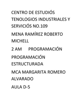 CENTRO DE ESTUDIÓS
TENOLOGIOS INDUSTRIALES Y
SERVICIÓS NO.109
MENA RAMÍREZ ROBERTO
MICHELL
2 AM PROGRAMACIÓN
PROGRAMACIÓN
ESTRUCTURADA
MCA MARGARITA ROMERO
ALVARADO
AULA D-5
 